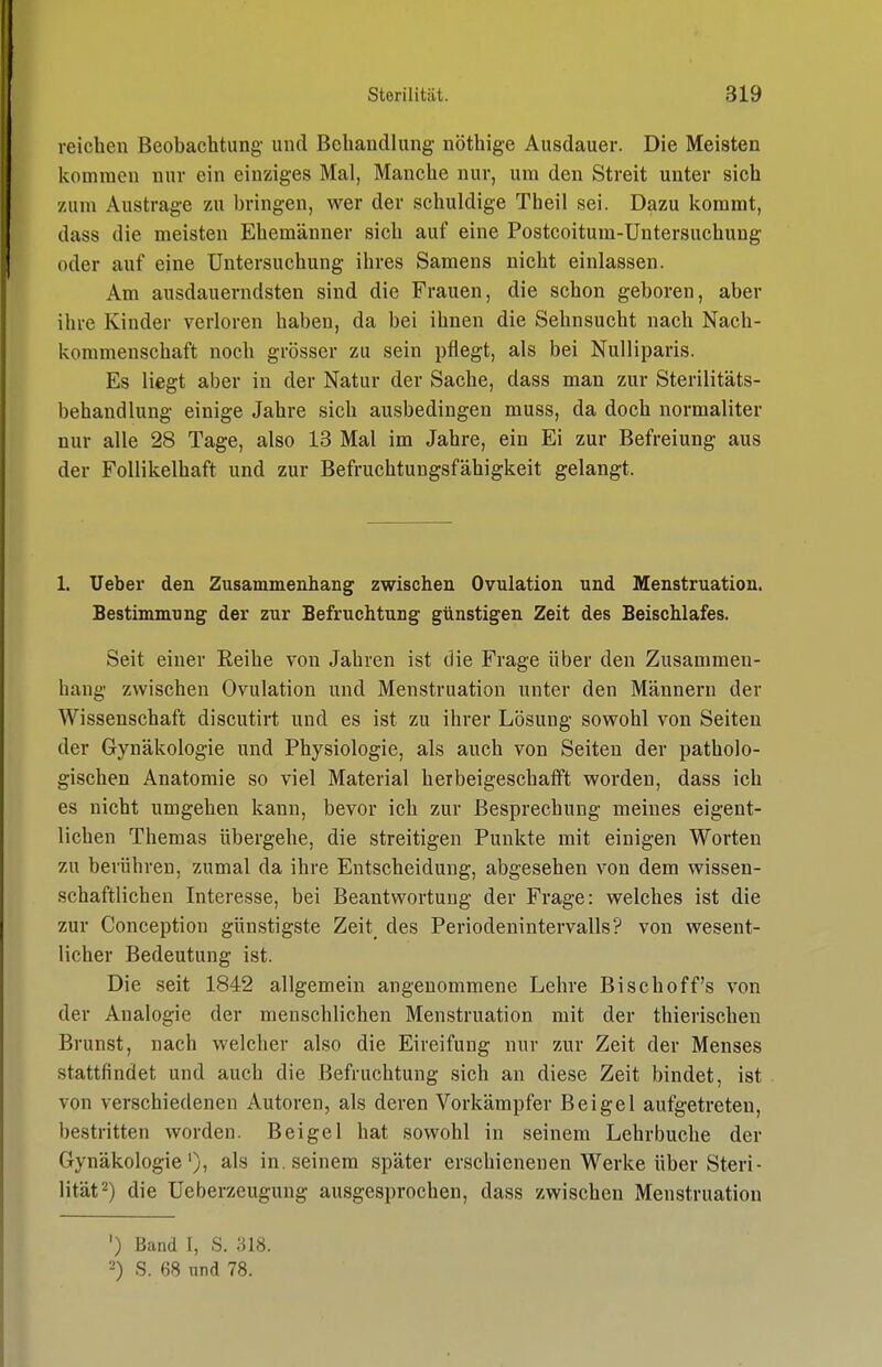 reichen Beobachtung- und Behandlung nöthige Ausdauer. Die Meisten kommen nur ein einziges Mal, Manche nur, um den Streit unter sich zum Austrage zu bringen, wer der schuldige Theil sei. Dazu kommt, dass die meisten Ehemänner sich auf eine Postcoitum-Untersuchung oder auf eine Untersuchung ihres Samens nicht einlassen. Am ausdauerndsten sind die Frauen, die schon geboren, aber ihre Kinder verloren haben, da bei ihnen die Sehnsucht nach Nach- kommenschaft noch grösser zu sein pflegt, als bei Nulliparis. Es liegt aber in der Natur der Sache, dass man zur Sterilitäts- behandlung einige Jahre sich ausbedingen muss, da doch normaliter nur alle 28 Tage, also 13 Mal im Jahre, ein Ei zur Befreiung aus der Follikelhaft und zur Befruchtuugsfähigkeit gelangt. 1. Ueber den Zusammenhang zwischen Ovulation und Menstruation. Bestimmung der zur Befruchtung günstigen Zeit des Beischlafes. Seit einer Reihe von Jahren ist die Frage über den Zusammen- hang zwischen Ovulation und Menstruation unter den Männern der Wissenschaft discutirt und es ist zu ihrer Lösung sowohl von Seiten der Gynäkologie und Physiologie, als auch von Seiten der patholo- gischen Anatomie so viel Material herbeigeschafft worden, dass ich es nicht umgehen kann, bevor ich zur Besprechung meines eigent- lichen Themas übergehe, die streitigen Punkte mit einigen Worten zu berühren, zumal da ihre Entscheidung, abgesehen von dem wissen- schaftlichen Interesse, bei Beantwortung der Frage: welches ist die zur Conception günstigste Zeit^ des Periodenintervalls? von wesent- licher Bedeutung ist. Die seit 1842 allgemein angenommene Lehre Bischoff's von der Analogie der menschlichen Menstruation mit der thierischen Brunst, nach welcher also die Eireifung nur zur Zeit der Menses stattfindet und auch die Befruchtung sich an diese Zeit bindet, ist von verschiedenen Autoren, als deren Vorkämpfer Beigel aufgetreten, bestritten worden. Beigel hat sowohl in seinem Lehr buche der Gynäkologie')) als in. seinem später erschienenen Werke über Steri- lität 2) die Ueberzeugung ausgesprochen, dass zwischen Menstruation ') Band I, S. ;^18. 2) S. 68 nnd 78.