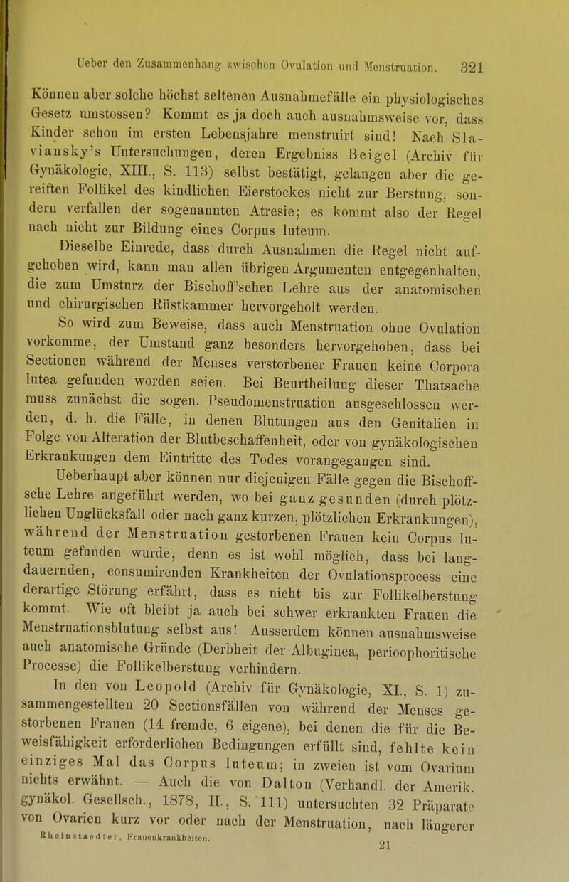 Können aber solche höchst seltenen Ausnahmefälle ein physiologisches Gesetz umstossen? Kommt es ja doch auch ausnahmsweise vor, dass Kinder schon im ersten Lebensjahre menstruirt sind! Nach Sla- viansky's Untersuchungen, deren Ergebniss Beigel (Archiv für Gynäkologie, XIII., S. 113) selbst bestätigt, gelangen aber die ge- reiften Follikel des kindlichen Eierstockes nicht zur Berstuug, son- dern verfallen der sogenannten Atresie; es kommt also der Regel nach nicht zur Bildung eines Corpus luteum. Dieselbe Einrede, dass durch Ausnahmen die Regel nicht auf- gehoben wird, kann man allen übrigen Argumenten entgegenhalten, die zum Umsturz der Bischoff'schen Lehre aus der anatomischen und chirurgischen Rüstkammer hervorgeholt werden. So wird zum Beweise, dass auch Menstruation ohne Ovulation vorkomme, der Umstand ganz besonders hervorgehoben, dass bei Sectionen während der Menses verstorbener Frauen keine Corpora lutea gefunden worden seien. Bei Beurtheilung dieser Thatsache muss zunächst die sogen. Pseudomenstruation ausgeschlossen wer- den, d. h. die Fälle, in denen Blutungen aus den Genitalien in Folge von Alteration der Blutbeschaffenheit, oder von gynäkologischen Erkrankungen dem Eintritte des Todes vorangegangen sind. Ueberhaupt aber können nur diejenigen Fälle gegen die Bischoff- sche Lehre angeführt werden, wo bei ganz gesunden (durch plötz- lichen Unglücksfall oder nach ganz kurzen, plötzlichen Erkrankungen), während der Menstruation gestorbenen Frauen kein Corpus lu- teum gefunden wurde, denn es ist wohl möglich, dass bei lang- dauernden, consumirenden Krankheiten der Ovulationsprocess eine derartige Störung erfährt, dass es nicht bis zur Follikelberstung kommt. Wie oft bleibt ja auch bei schwer erkrankten Frauen die Menstruationsblutung selbst aus! Ausserdem können ausnahmsweise auch anatomische Gründe (Derbheit der Albuginea, perioophoritische Processe) die Follikelberstung verhindern. In den von Leopold (Archiv für Gynäkologie, XL, S. 1) zu- sammengestellten 20 Sectionsfällen von während der Menses ge- storbenen Frauen (14 fremde, 6 eigene), bei denen die für die Be- weisfähigkeit erforderlichen Bedingungen erfüllt sind, fehlte kein einziges Mal das Corpus luteum; in zweien ist vom Ovarium nichts erwähnt. ~ Auch die von Dalton (Verhandl. der Amerik gynäkol. Gesellsch., 1878, IL, S. III) untersuchten 32 Präparate von Ovarien kurz vor oder nach der Menstruation, nach längerer U h 0 i II s tAö d t e r, Frauoiikraiiklioiten. 21