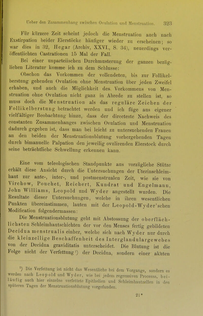 Für kürzere Zeit scheint jedoch die Menstruation auch nach Exstirpation heider Eierstöcke häufiger wieder zu erscheinen; so war dies in 82, Hegar (Archiv, XXVI., S. 34), neuerdings ver- öffentlichten Castrationen 15 Mal der Fall. Bei einer unparteiischen Durchmusterung der ganzen bezüg- lichen Literatur komme ich zu dem Schlüsse: Obschon das Vorkommen der vollendeten, bis zur Follikel- berstung gehenden Ovulation ohne Menstruation über jeden Zweifel erhaben, und auch die Möglichkeit des Vorkommens von Men- struation ohne Ovulation nicht ganz in Abrede zu stellen ist, so muss doch die Menstruation als das reguläre Zeichen der Follikelberstung betrachtet werden und ich füge aus eigener vielfältiger Beobachtung hinzu, dass der directeste Nachweis des Constanten Zusammenhanges zwischen Ovulation und Menstruation dadurch gegeben ist, dass man bei leicht zu untersuchenden Frauen an den beiden der Menstruationsblutung vorhergehenden Tagen durch bimanuelle Palpation den jeweilig ovulirenden Eierstock durch seine beträchtliche Schwellung erkennen kann. Eine vom teleologischen Standpunkte aus vorzügliche Stütze erhält diese Ansicht durch die Untersuchungen der üterinschleim- haut zur ante-, inter-, und postmenstrualen Zeit, wie sie von Virchow, Pouchet, Reichert, Kundrat und Engelmann, John Williams, Leopold und Wyder angestellt wurden. Die Resultate dieser Untersuchungen, welche in ihren wesentlichen Punkten übereinstimmen, lauten mit der Leopold-Wyder'sehen Modification folgendermassen: Die Menstruationsblutung geht mit Abstossung der oberfläch- lichsten Schleimhautschichten der vor den Menses fertig gebildeten Decidua menstrualis einher, welche sich nach Wyder nur durch die kleinzellige Beschaffenheit des Interglandulargewebes von der Decidua graviditatis unterscheidet. Die Blutung ist die Folge nicht der Verfettung') der Decidua, sondern einer akliteu ') Die Verfettung ist nicht das Wesentliche bei dem Vorgange, sondern es werden nach Leopcid und Wyder, wie bei jedem regressiven Processe, bei- läufig auch hier einzelne verfettete Epithelien und Schloimhautzollen in den .späteren Tagen der Menstruationsblutung vorgefunden. 21 *