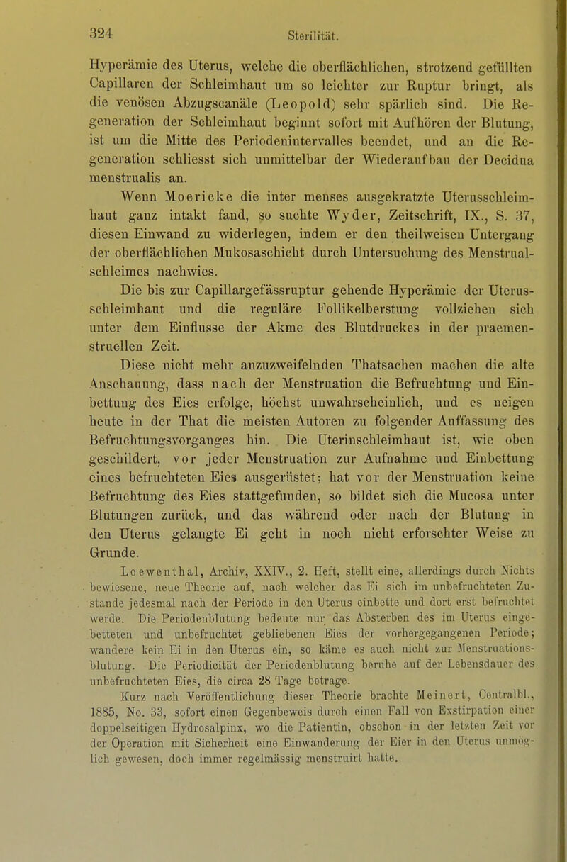 Hyperämie des Uterus, welche die oberflächlichen, strotzend gefüllten Capillaren der Schleimhaut um so leichter zur Ruptur bringt, als die venösen Abzugscanäle (Leopold) sehr spärlich sind. Die Re- generation der Schleimhaut beginnt sofort mit Aufhören der Blutung, ist um die Mitte des Periodenintervalles beendet, und an die Re- generation schliesst sich unmittelbar der Wiederaufbau der Decidua meustrualis an. Wenn Moericke die inter menses ausgekratzte Uterusschleim- haut ganz intakt fand, so suchte Wyder, Zeitschrift, IX., S. 37, diesen Einwand zu widerlegen, indem er den theilweisen Untergang der oberflächlichen Mukosaschicht durch Untersuchung des Menstrual- schleimes nachwies. Die bis zur Capillargefässruptur gehende Hyperämie der Uterus- schleimhaut und die reguläre FoUikelberstung vollziehen sich unter dem Einflüsse der Akme des Blutdruckes in der praemen- struellen Zeit. Diese nicht mehr anzuzweifelnden Thatsachen machen die alte Anschauung, dass nach der Menstruation die Befruchtung und Ein- bettung des Eies erfolge, höchst unwahrscheinlich, und es neigen heute in der That die meisten Autoren zu folgender Auffassung des Befruchtungsvorganges hin. Die Uterinschleimhaut ist, wie oben geschildert, vor jeder Menstruation zur Aufnahme und Einbettung eines befruchteten Eies ausgerüstet; hat vor der Menstruation keine Befruchtung des Eies stattgefunden, so bildet sich die Mucosa unter Blutungen zurück, und das während oder nach der Blutung in den Uterus gelangte Ei geht in noch nicht erforschter Weise zu Grunde. Lo ewentlial, Archiv, XXIV., 2. Heft, stellt eine, allerdings durch Nichts bewiesene, neue Theorie auf, nach welcher das Ei sich im unbefruchteten Zu- stande jedesmal nach der Periode in den Uterus einbette und dort erst befruchtet werde. Die Periodcnblutung bedeute nur das Absterben des im Uterus einge- betteten und unbefruchtet gebliebenen Eies der vorhergegangenen Periode; wandere kein Ei in den Uterus ein, so kcäme es auch nicht zur Menstruations- blutung. Die Periodicität der Periodenblutung beruhe auf der Lebensdauer des unbefruchteten Eies, die circa 28 Tage betrage. Kurz nach Veröffentlichung dieser Theorie brachte Meinort, Centralbl., 1885, No. 33, sofort einen Gegenbeweis durch einen Fall von Exstirpation einer doppelseitigen Hydrosalpinx, wo die Patientin, obschon in der letzten Zeit vor der Operation mit Sicherheit eine Einwanderung der Eier in den Uterus unmög- lich gewesen, doch immer regelmässig menstruirt hatte.
