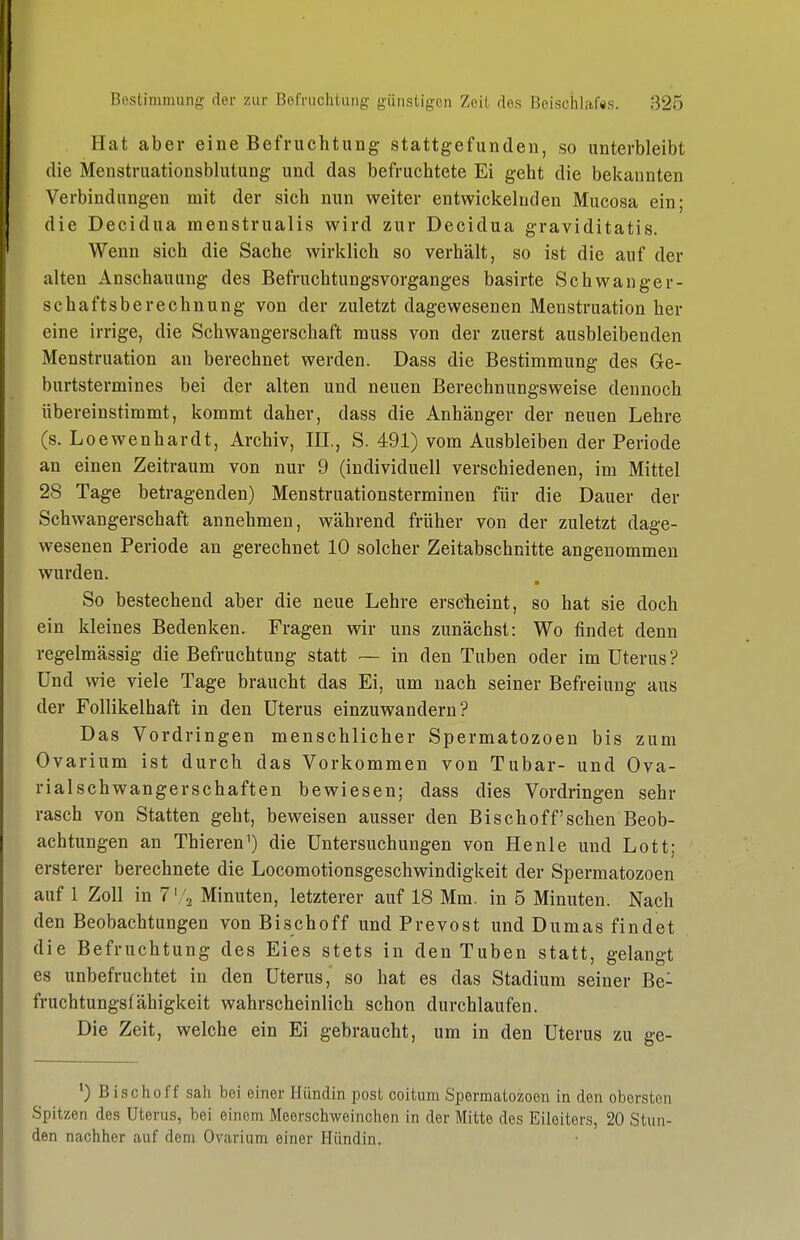 Hat aber eine Befruchtung stattgefunden, so unterbleibt die Menstruationsblutung und das befruchtete Ei geht die bekannten Verbindungen mit der sich nun weiter entwickelnden Mucosa ein; die Decidua menstrualis wird zur Decidua graviditatis. Wenn sich die Sache wirklich so verhält, so ist die auf der alten Anschauung des Befruchtungsvorganges basirte Schwanger- schaftsberechnung von der zuletzt dagewesenen Menstruation her eine irrige, die Schwangerschaft muss von der zuerst ausbleibenden Menstruation au berechnet werden. Dass die Bestimmung des Ge- burtstermines bei der alten und neuen Berechnungsweise dennoch übereinstimmt, kommt daher, dass die Anhänger der neuen Lehre (s. Loewenhardt, Archiv, III., S. 491) vom Ausbleiben der Periode an einen Zeitraum von nur 9 (individuell verschiedenen, im Mittel 28 Tage betragenden) Menstruationsterminen für die Dauer der Schwangerschaft annehmen, während früher von der zuletzt dage- wesenen Periode an gerechnet 10 solcher Zeitabschnitte angenommen wurden. So bestechend aber die neue Lehre erscheint, so hat sie doch ein kleines Bedenken. Fragen wir uns zunächst: Wo findet denn regelmässig die Befruchtung statt — in den Tuben oder im Uterus ? Und wie viele Tage braucht das Ei, um nach seiner Befreiung aus der Follikelhaft in den Uterus einzuwandern? Das Vordringen menschlicher Spermatozoon bis zum Ovarium ist durch das Vorkommen von Tubar- und Ova- rialSchwangerschaften bewiesen; dass dies Vordringen sehr rasch von Statten geht, beweisen ausser den Bisch off sehen Beob- achtungen an Thieren^) die Untersuchungen von He nie und Lott; ersterer berechnete die Locomotionsgeschwindigkeit der Spermatozoen auf 1 Zoll in 7 Minuten, letzterer auf 18 Mm. in 5 Minuten. Nach den Beobachtungen von Bisch off und Prevost und Dumas findet die Befruchtung des Eies stets in den Tuben statt, gelangt es unbefruchtet in den Uterus, so hat es das Stadium seiner Be- fruchtungsfähigkeit wahrscheinlich schon durchlaufen. Die Zeit, welche ein Ei gebraucht, um in den Uterus zu ge- Bischoff sah bei einer Hündin post coitum Spermatozoen in den obersten Spitzen des Uterus, bei einem Meerschweinchen in der Mitte des Eileiters, 20 Stun- den nachher auf dem Ovarium einer Hündin.
