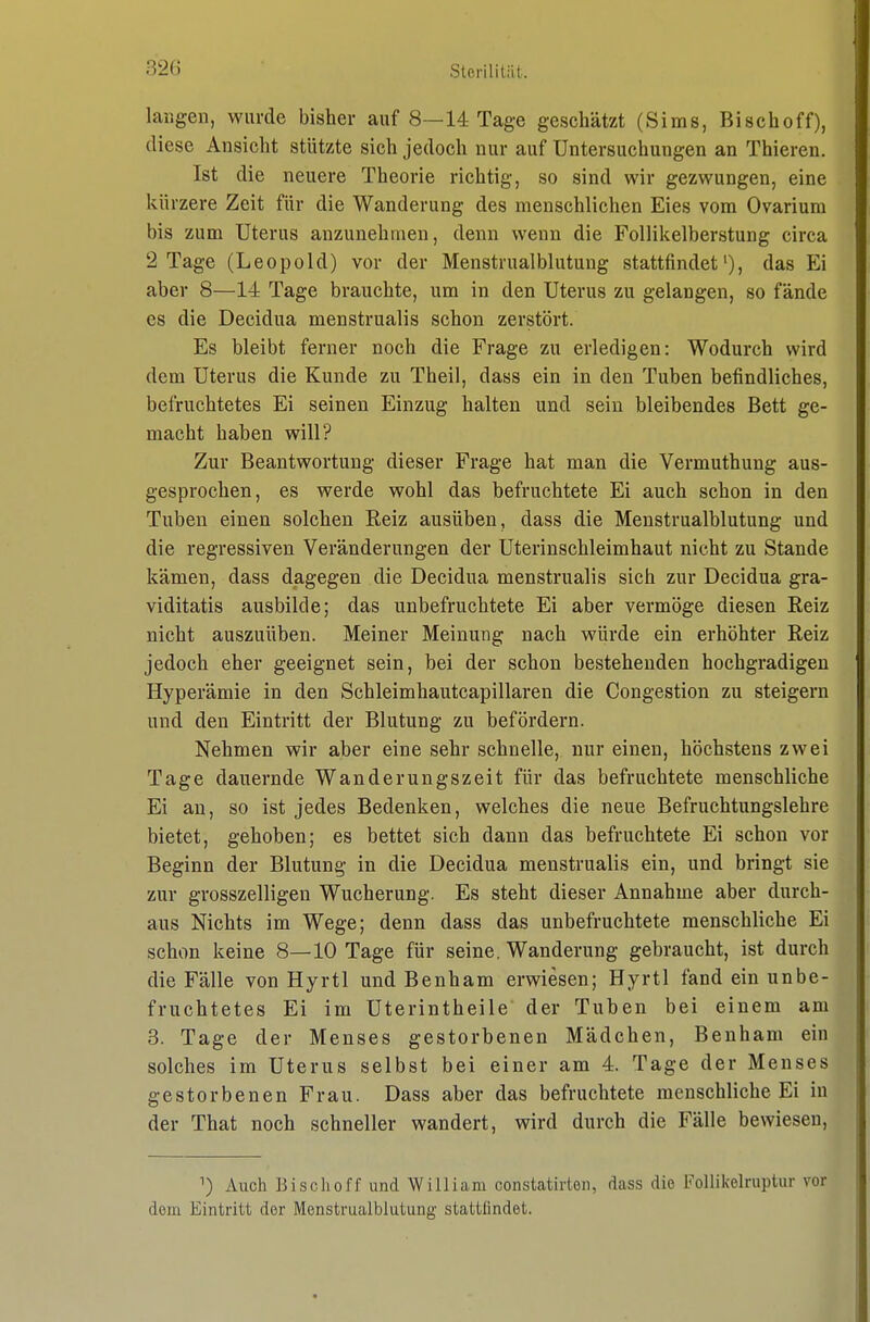 langen, wurde bisher auf 8—14 Tage geschätzt (Sims, Bischoff), diese Ansicht stützte sich jedoch nur auf Untersuchungen an Thieren. Ist die neuere Theorie richtig, so sind wir gezwungen, eine kürzere Zeit für die Wanderung des menschlichen Eies vom Ovariura bis zum Uterus anzunehmen, denn wenn die Follikelberstung circa 2 Tage (Leopold) vor der Menstrualblutung stattfindet'), das Ei aber 8—14 Tage brauchte, um in den Uterus zu gelangen, so fände es die Decidua menstrualis schon zerstört. Es bleibt ferner noch die Frage zu erledigen: Wodurch wird dem Uterus die Kunde zu Theil, dass ein in den Tuben befindliches, befruchtetes Ei seinen Einzug halten und sein bleibendes Bett ge- macht haben will? Zur Beantwortung dieser Frage hat man die Vermuthung aus- gesprochen, es werde wohl das befruchtete Ei auch schon in den Tuben einen solchen Reiz ausüben, dass die Menstrualblutung und die regressiven Veränderungen der Uterinschleimhaut nicht zu Stande kämen, dass dagegen die Decidua menstrualis sich zur Decidua gra- viditatis ausbilde; das unbefruchtete Ei aber vermöge diesen Reiz nicht auszuüben. Meiner Meinung nach würde ein erhöhter Reiz jedoch eher geeignet sein, bei der schon bestehenden hochgradigen Hyperämie in den Schleimhautcapillaren die Congestion zu steigern und den Eintritt der Blutung zu befördern. Nehmen wir aber eine sehr schnelle, nur einen, höchstens zwei Tage dauernde Wanderungszeit für das befruchtete menschliche Ei au, so ist jedes Bedenken, welches die neue Befruchtungslehre bietet, gehoben; es bettet sich dann das befruchtete Ei schon vor Beginn der Blutung in die Decidua menstrualis ein, und bringt sie zur grosszelligen Wucherung. Es steht dieser Annahme aber durch- aus Nichts im Wege; denn dass das unbefruchtete menschliche Ei schon keine 8—10 Tage für seine. Wanderung gebraucht, ist durch die Fälle von Hyrtl und Benham erwiesen; Hyrtl fand ein unbe- fruchtetes Ei im Uterintheile der Tuben bei einem am 8. Tage der Menses gestorbenen Mädchen, Benham ein solches im Uterus selbst bei einer am 4. Tage der Menses gestorbenen Frau. Dass aber das befruchtete menschliche Ei in der That noch schneller wandert, wird durch die Fälle bewiesen. ^) Auch Bischoff und William constatirton, dass die Follikelruptur vor dem Eintritt der Menstrualblutung stattfindet.