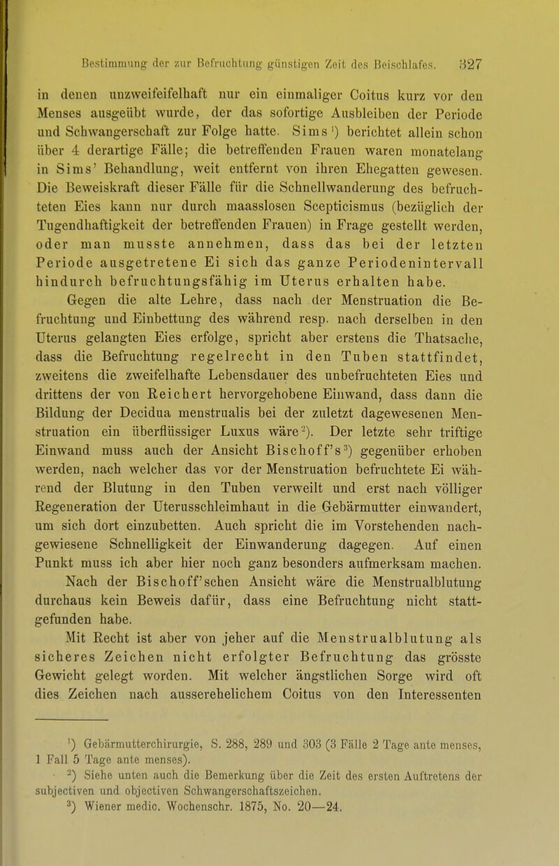 in denen unzweifeifelhaft nur ein einmaliger Coitus kurz vor den Menses ausgeübt wurde, der das sofortige Ausbleiben der Periode und Schwangerschaft zur Folge hatte. Sims') berichtet allein schon über 4 derartige Fälle; die betreffenden Frauen waren monatelang in Sims' Behandlung, weit entfernt von ihren Ehegatten gewesen. Die Beweiskraft dieser Fälle für die Schnellwanderung des befruch- teten Eies kann nur durch maasslosen Scepticismus (bezüglich der Tugendhaftigkeit der betreffenden Frauen) in Frage gestellt werden, oder man musste annehmen, dass das bei der letzten Periode ausgetretene Ei sich das ganze Periodenintervall hindurch befruchtungsfähig im Uterus erhalten habe. Gegen die alte Lehre, dass nach der Menstruation die Be- fruchtung und Einbettung des während resp. nach derselben in den Uterus gelangten Eies erfolge, spricht aber erstens die Thatsaclie, dass die Befruchtung regelrecht in den Tuben stattfindet, zweitens die zweifelhafte Lebensdauer des unbefruchteten Eies und drittens der von Reichert hervorgehobene Einwand, dass dann die Bildung der Decidua menstrualis bei der zuletzt dagewesenen Men- struation ein überflüssiger Luxus wäre'-). Der letzte sehr triftige Einwand muss auch der Ansicht Bischoff's^) gegenüber erhoben werden, nach welcher das vor der Menstruation befruchtete Ei wäh- rend der Blutung in den Tuben verweilt und erst nach völliger Regeneration der Uterusschleimhaut in die Gebärmutter einwandert, um sich dort einzubetten. Auch spricht die im Vorstehenden nach- gewiesene Schnelligkeit der Einwanderung dagegen. Auf einen Punkt muss ich aber hier noch ganz besonders aufmerksam machen. Nach der Bischoff'sehen Ansicht wäre die Menstrualblutung durchaus kein Beweis dafür, dass eine Befruchtung nicht statt- gefunden habe. Mit Recht ist aber von jeher auf die Menstrualblutung als sicheres Zeichen nicht erfolgter Befruchtung das grösste Gewicht gelegt worden. Mit welcher ängstlichen Sorge wird oft dies Zeichen nach ausserehelichem Coitus von den Interessenten ') Gebärmutterchirurgie, S. 288, 289 und 303 (3 Ftälle 2 Tcage ante menses, 1 Fall 5 Tage ante menses). ■ 2) Siehe unten auch die Bemerkung über die Zeit des ersten Auftretens der subjectiven und objectivon Schwangerschaftszeichen. 3) Wiener medic. Wochenschr. 1875, No. 20—24.