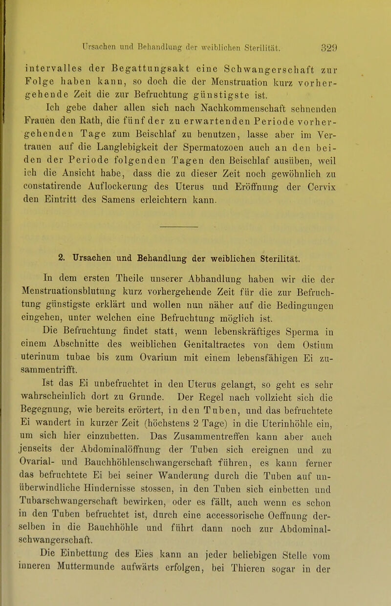 intervalles der Begattungsakt eine Schwangerschaft zur Folge haben kann, so doch die der Menstruation kurz vorher- gehende Zeit die zur Befruchtung günstigste ist. Ich gebe daher allen sich nach Nachkommenschaft sehnenden Frauen den Rath, die fünf der zu erwartenden Periode vorher- gehenden Tage zum Beischlaf zu benutzen, lasse aber im Ver- trauen auf die Langlebigkeit der Spermatozoon auch an den bei- den der Periode folgenden Tagen den Beischlaf ausüben, weil ich die Ansicht habe, dass die zu dieser Zeit noch gewöhnlich zu constatirende Auflockerung des Uterus und Eröffnung der Cervix den Eintritt des Samens erleichtern kann. 2. Ursachen und Behandlung der weiblichen Sterilität. In dem ersten Theile unserer Abhandlung haben wir die der Menstruationsblutung kurz vorhergehende Zeit für die zur Befruch- tung günstigste erklärt und wollen nun näher auf die Bedingungen eingehen, unter welchen eine Befruchtung möglich ist. Die Befruchtung findet statt, wenn lebenskräftiges Sperma in einem Abschnitte des weiblichen Genitaltractes von dem Ostium uterinum tubae bis zum Ovarium mit einem lebensfähigen Ei zu- sammentrifft. Ist das Ei unbefruchtet in den Uterus gelangt, so geht es sehr wahrscheinlich dort zu Grunde. Der Regel nach vollzieht sich die Begegnung, wie bereits erörtert, in den Tuben, und das befruchtete Ei wandert in kurzer Zeit (höchstens 2 Tage) in die Uterinhöhle ein, um sich hier einzubetten. Das Zusammentreffen kann aber auch jenseits der Abdominalöffnung der Tuben sich ereignen und zu Ovarial- und Bauchhöhlenschwangerschaft führen, es kann ferner das befruchtete Ei bei seiner Wanderung durch die Tuben auf un- überwindliche Hindernisse stossen, in den Tuben sich einbetten und Tubarschwangerschaft bewirken, oder es fällt, auch wenn es schon in den Tuben befruchtet ist, durch eine accessorische Oeffnung der- selben in die Bauchhöhle und führt dann noch zur Abdominal- schwangerschaft. Die Einbettung des Eies kann an jeder beliebigen Stelle vom inneren Muttermunde aufwärts erfolgen, bei Thieren sogar in der