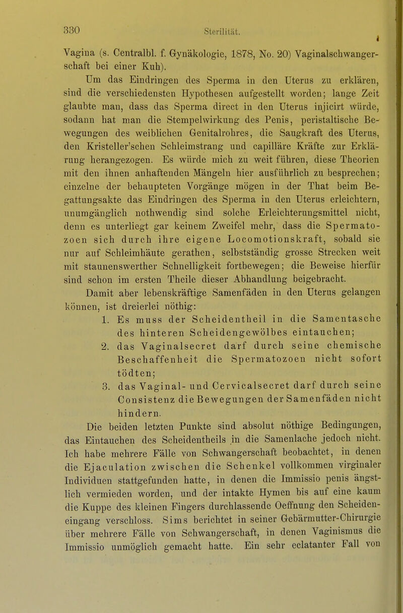 i Vagiua (s. Centralbl. f. Gynäkologie, 1878, No. 20) Vaginalschwanger- schaft bei einer Kuh). Um das Eindringen des Sperma in den Uterus zu erklären, sind die verschiedensten Hypothesen aufgestellt worden; lange Zeit glaubte mau, dass das Sperma direct in den Uterus injicirt würde, sodann hat man die Stempelwirkung des Penis, peristaltische Be- wegungen des weiblichen Genitalrohres, die Saugkraft des Uterus, den Kristeller'schen Schleimstrang und capilläre Kräfte zur Erklä- rung herangezogen. Es würde mich zu weit führen, diese Theorien mit den ihnen anhaftenden Mängeln hier ausführlich zu besprechen; einzelne der behaupteten Vorgänge mögen in der That beim Be- gattungsakte das Eindringen des Sperma in den Uterus erleichtern, unumgänglich nothwendig sind solche Erleichterungsmittel nicht, denn es unterliegt gar keinem Zweifel mehr, dass die Spermato- zoen sich durch ihre eigene Locomotionskraft, sobald sie nur auf Schleimhäute gerathen, selbstständig grosse Strecken weit mit Staunenswerther Schnelligkeit fortbewegen; die Beweise hierfür sind schon im ersten Theile dieser Abhandlung beigebracht. Damit aber lebenskräftige Samenfäden in den Uterus gelangen können, ist dreierlei nöthig: 1. Es muss der Scheidentheil in die Samentasche des hinteren Scheidengewölbes eintauchen; 2. das Vaginalsecret darf durch seine chemische Beschaffenheit die Spermatozoon nicht sofort tödten; 3. das Vaginal- und Cervicalsecret darf durch seine Consistenz die Bewegungen der Samenfäden nicht hindern. Die beiden letzten Punkte sind absolut nöthige Bedingungen, das Eintauchen des Scheidentheils in die Samenlache jedoch nicht. Ich habe mehrere Fälle von Schwangerschaft beobachtet, in denen die Ejaculation zwischen die Schenkel vollkommen virginaler Individuen stattgefunden hatte, in denen die Immissio penis ängst- lich vermieden worden, und der intakte Hymen bis auf eine kaum die Kuppe des kleinen Fingers durchlassende Oeffnung den Scheiden- eingang verschloss. Sims berichtet in seiner Gebärmutter-Chirurgie über mehrere Fälle von Schwangerschaft, in denen Vaginismus die Immissio unmöglich gemacht hatte. Ein sehr eclatanter Fall von