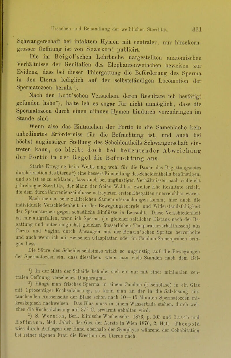 S(jhwangerschaft bei intaktem Hymen mit centraler, nur hirsekorn- grosser Oefliiung ist von Scanzoni publicirt. Die im Beigel'sehen Lehrbuche dargestellten anatomischen Verhältnisse der Genitalien des Elephantenweibchen beweisen zur Evidenz, dass bei dieser Thiergattung die Beförderung des Sperma in den Uterus lediglich auf der selbstständigen Locomotion der Spermatozoen beruht ^). Nach den Lott'sehen Versuchen, deren Resultate ich bestätigt gefunden habe-), halte ich es sogar für nicht unmöglich, dass die Spermatozoen durch einen dünnen Hymen hindurch vorzudringen im Stande sind. Wenn also das Eintauchen der Portio in die Samenlache kein unbedingtes Erforderniss für die Befruchtung ist, und auch bei höchst ungünstiger Stellung des Scheidentheils Schwangerschaft ein- treten kann, so bleibt doch bei bedeutender Abweichung der Portio in der Eegel. die Befruchtung aus. Starke Erregung beim Weibe mag wohl für die Dauer des Begattungsactes durchErection des Uterus ^) eine bessere Einstellung des Scheidentheils begünstigen, und so ist es 7ai erkLären, dass auch bei ungünstigen Verhältnissen nach vielleicht jahrelanger Sterilität, der Mann der freien Wahl in zweiter Ehe Resultate erzielt, die dem durch Convenienzeinflüsse octroyirten ersten Ehegatten unerreichbar waren. Nach meinen sehr zahlreichen Samenuntersuchungen kommt hier auch die individuelle Verschiedenheit in der Bewegungsenergie und Widerstandsfähigkeit der Spermatozoen gegen schädliche Einflüsse in Betracht. Diese Verschiedenheit ist mir aufgefallen, wenn ich Sperma (in gleicher zeitlicher Distanz nach der Be- gattung und unter möglichst gleichen äusserlichen Temperaturverhältnissen) aus Cervix und Vagina durch Ansaugen mit der Braun'sehen Spritze hervorholte und auch wenn ich mir zwischen Glasplatten oder im Condom Samenproben brin- gen Hess. Die Säure des Scheidenschleimes wirkt so ungünstig auf die Bewegungen der Spermatozoen ein, dass dieselben, wenn man viele Stunden nach dem Bei- ') In der Mitte der Scheide befindet sich ein nur mit einer minimalen cen- tralen Oeffnung versehenes Diaphragma. -) Hängt man frisches Sperma in einem Condom (Fischblase) in ein Glas mit Iprocentiger Kochsalzlösung, so kann man an der in die Salzlösung ein- tauchenden Aussenseite der Blase schon nach 10—15 Minuten Spermatozoen mi- kroskopisch nachweisen. Das Glas muss in einem Wasserbade stehen, durch wel- ches die Kochsalzlösung auf 37 C. erwärmt gehalten wird. 2) S. Wernich, Berl. klinische Wochenschr. 1873, p. lüo und Bäsch und Hoffmann, Med. .lahrb. der Ges. der Aerzte in Wien 1876, 2. Heft. Theopold wies durch Auflegen der Hand oberhalb der Symphyse während der Cohabitation bei seiner eigenen Frau die Erection des Uterus nach.