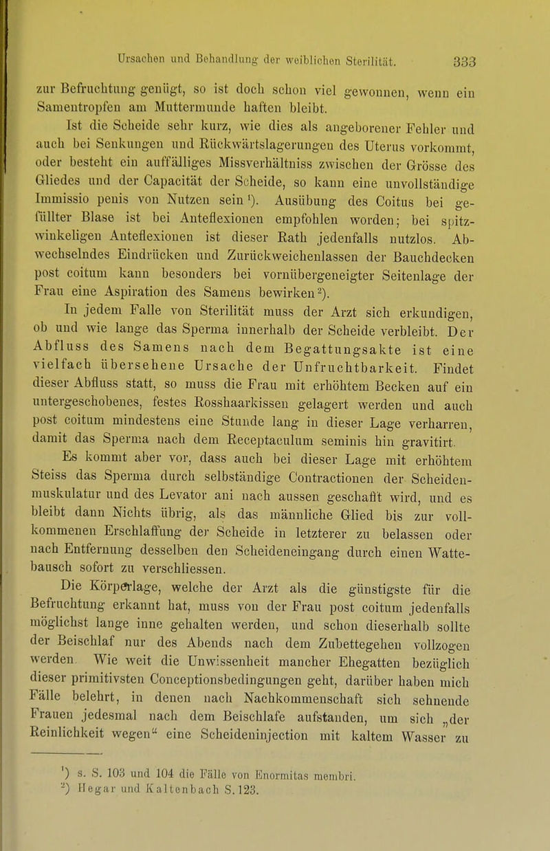 zur Befriiclitiing genügt, so ist doch schon viel gewonnen, wenn ein Samentropfen am Muttermunde haften bleibt. Ist die Scheide sehr kurz, wie dies als angeborener Fehler und auch bei Senkungen und Riickwärtslagerungen des Uterus vorkommt, oder besteht ein auffälliges Missverhältniss zwischen der Grösse des Gliedes und der Capacität der Scheide, so kann eine unvollständige Immissio peuis von Nutzen sein'). Ausübung des Coitus bei ge- füllter Blase ist bei Anteflexionen empfohlen worden; bei spitz- winkeligen Anteflexiouen ist dieser Rath jedenfalls nutzlos. Ab- wechselndes Eindrücken und Zurückweichenlassen der Bauchdecken post coitum kann besonders bei vornübergeneigter Seitenlage der Frau eine Aspiration des Samens bewirken 2). In jedem Falle von Sterilität muss der Arzt sich erkundigen, ob und wie lange das Sperma innerhalb der Scheide verbleibt. Der Abfluss des Samens nach dem Begattungsakte ist eine vielfach übersehene Ursache der Unfruchtbarkeit. Findet dieser Abfluss statt, so muss die Frau mit erhöhtem Becken auf ein untergeschobenes, festes Rosshaarkisseu gelagert werden und auch post coitum mindestens eine Stunde lang in dieser Lage verharren, damit das Sperma nach dem Receptaculum seminis hin gravitirt. Es kommt aber vor, dass auch bei dieser Lage mit erhöhtem Steiss das Sperma durch selbständige Contractionen der Scheiden- muskulatur und des Levator ani nach aussen geschaflt wird, und es bleibt dann Nichts übrig, als das männliche Glied bis zur voll- kommenen Erschlaffung der Scheide in letzterer zu belassen oder nach Entfernung desselben den Scheideneingang durch einen Watte- bausch sofort zu verschliessen. Die Körpa-lage, welche der Arzt als die günstigste für die Befruchtung erkannt hat, muss von der Frau post coitum jedenfalls möglichst lange inne gehalten werden, und schon dieserhalb sollte der Beischlaf nur des Abends nach dem Zubettegehen vollzogen werden Wie weit die Unwissenheit mancher Ehegatten bezüglich dieser primitivsten Conceptionsbedingungen geht, darüber haben mich Fälle belehrt, in denen nach Nachkommenschaft sich sehnende Frauen jedesmal nach dem Beischlafe aufstanden, um sich „der Reinlichkeit wegen eine Scheideninjection mit kaltem Wasser zu ') s. S. 103 und 104 die Fälle von Enormitas membri. -) Hegar und Kaltenbach S.123.