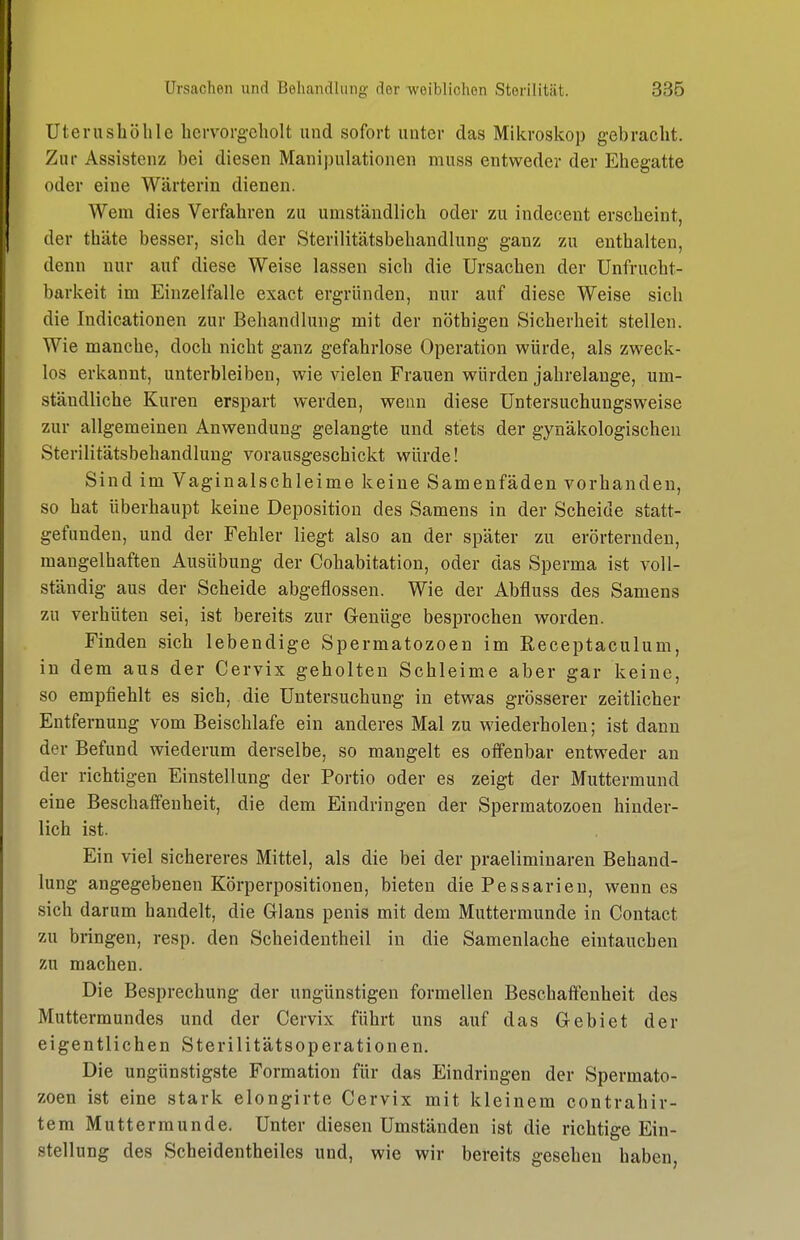 Uterushölile liervorg-cliolt und sofort unter das Mikroskop gebracht. Zur Assistenz bei diesen Manipulationen muss entweder der Ehegatte oder eine Wärterin dienen. Wem dies Verfahren zu umständlich oder zu indecent erscheint, der thäte besser, sich der Sterilitätsbehandlung ganz zu enthalten, denn nur auf diese Weise lassen sich die Ursachen der Unfrucht- barkeit im Einzelfalle exact ergründen, nur auf diese Weise sich die Indicationen zur Behandlung mit der nöthigen Sicherheit stellen. Wie manche, doch nicht ganz gefahrlose Operation würde, als zweck- los erkannt, unterbleiben, wie vielen Frauen würden jahrelange, um- ständliche Kuren erspart werden, wenn diese Untersuchungsweise zur allgemeinen Anwendung gelangte und stets der gynäkologischen Sterilitätsbehandlung vorausgeschickt würde! Sind im Vaginalschleime keine Samenfäden vorhanden, so hat überhaupt keine Deposition des Samens in der Scheide statt- gefunden, und der Fehler liegt also an der später zu erörternden, mangelhaften Ausübung der Cohabitation, oder das Sperma ist voll- ständig aus der Scheide abgeflossen. Wie der Abfluss des Samens zu verhüten sei, ist bereits zur Genüge besprochen worden. Finden sich lebendige Spermatozoen im Receptaculum, in dem aus der Cervix geholten Schleime aber gar keine, so empfiehlt es sich, die Untersuchung in etwas grösserer zeitlicher Entfernung vom Beischlafe ein anderes Mal zu wiederholen; ist dann der Befund wiederum derselbe, so mangelt es offenbar entweder an der richtigen Einstellung der Portio oder es zeigt der Muttermund eine Beschaffenheit, die dem Eindringen der Spermatozoen hinder- lich ist. Ein viel sichereres Mittel, als die bei der praeliminaren Behand- lung angegebenen Körperpositionen, bieten die Pessarieu, wenn es sich darum handelt, die Glans penis mit dem Muttermunde in Contact zu bringen, resp. den Scheidentheil in die Samenlache eintauchen zu machen. Die Besprechung der ungünstigen formellen Beschafteuheit des Muttermundes und der Cervix führt uns auf das Gebiet der eigentlichen Sterilitätsoperationen. Die ungünstigste Formation für das Eindringen der Spermato- zoen ist eine stark elongirte Cervix mit kleinem contrahir- tem Muttermunde. Unter diesen Umständen ist die richtige Ein- stellung des Scheidentheiles und, wie wir bereits gesehen haben,