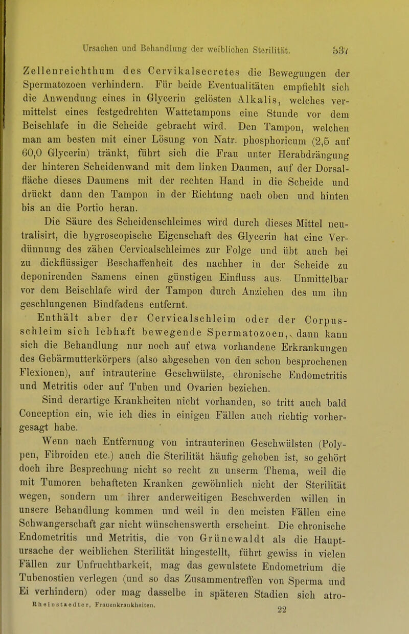 Zellenreichtliura des Cervikalsecretes die Bewegungen der Spermatozoen verhindern. Für beide Eventualitäten empfiehlt sich die Anwendung eines in Glycerin gelösten Alkalis, welches ver- mittelst eines festgedrehten Wattetampons eine Stunde vor dem Beischlafe in die Scheide gebracht wird. Den Tampon, welchen man am besten mit einer Lösung von Natr. phosphoricum (2,5 auf 60,0 Glycerin) tränkt, führt sich die Frau unter Herabdrängung der hinteren Scheidenwand mit dem linken Daumen, auf der Dorsal- fläche dieses Daumens mit der rechten Hand in die Scheide und drückt dann den Tampon in der Richtung nach oben und hinten bis an die Portio heran. Die Säure des Scheidenschleimes wird durch dieses Mittel neu- tralisirt, die hygroscopische Eigenschaft des Glycerin hat eine Ver- dünnung des zähen Cervicalschleimes zur Folge und übt auch bei zu dickflüssiger Beschaffenheit des nachher in der Scheide zu deponirenden Samens einen günstigen Einfluss aus. Unmittelbar vor dem Beischlafe wird der Tampon durch Anziehen des um ihn geschlungenen Bindfadens entfernt. Enthält aber der Cervicalschleim oder der Corpus- schleim sich lebhaft bewegende Spermatozoen,v dann kann sich die Behandlung nur noch auf etwa vorhandene Erkrankungen des Gebärmutterkörpers (also abgesehen von den schon besprochenen Flexionen), auf intrauterine Geschwülste, chronische Endometritis und Metritis oder auf Tuben und Ovarien beziehen. Sind derartige Krankheiten nicht vorhanden, so tritt auch bald Conception ein, wie ich dies in einigen Fällen auch richtig vorher- gesagt habe. Wenn nach Entfernung von intrauterinen Geschwülsten (Poly- pen, Fibroiden etc.) auch die Sterilität häufig gehoben ist, so gehört doch ihre Besprechung nicht so recht zu unserm Thema, weil die mit Tumoren behafteten Kranken gewöhnlich nicht der Sterilität wegen, sondern um ihrer anderweitigen Beschwerden willen in unsere Behandlung kommen und weil in den meisten Fällen eine Schwangerschaft gar nicht wünschenswerth erscheint. Die chronische Endometritis und Metritis, die von Grünewaldt als die Haupt- ursache der weiblichen Sterilität hingestellt, führt gewiss in vielen Fällen zur Unfruchtbarkeit, mag das gewulstete Endometrium die Tubenostien verlegen (und so das Zusammentreften von Sperma und Ei verhindern) oder mag dasselbe in späteren Stadien sich atro- R h e i II s t »ed 10 r, Frauoiikraiiklieiteii,