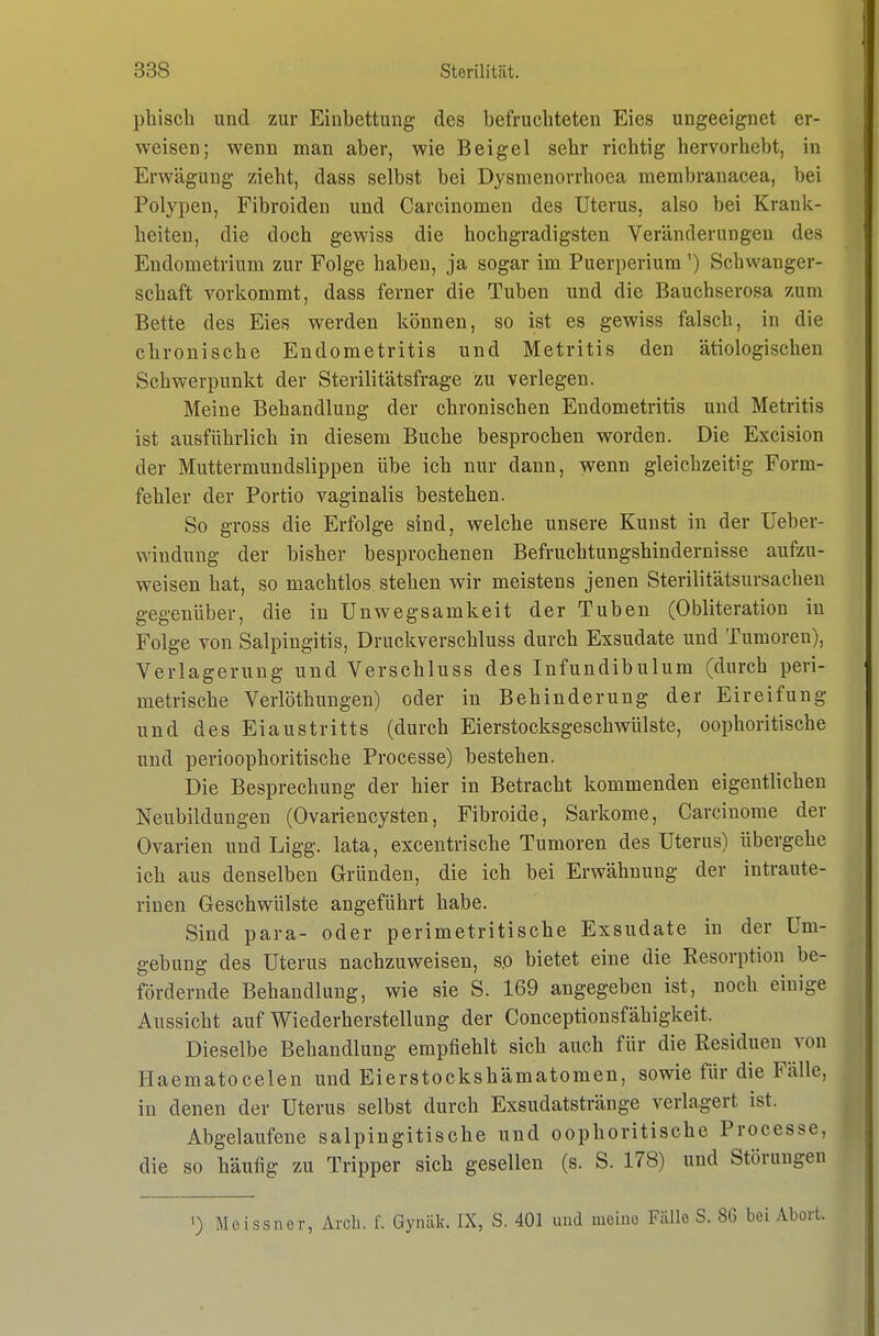 phiscli und zur Eiubettung des befruchteten Eies ungeeignet er- weisen; wenn man aber, wie Beigel sehr richtig hervorhebt, in Erwägung zieht, dass selbst bei Dysnienorrhoea membranacea, bei Polypen, Fibroiden und Carcinomen des Uterus, also bei Krank- heiten, die doch gewiss die hochgradigsten Veränderungen des Endometrium zur Folge haben, ja sogar im Puerperium') Schwanger- schaft vorkommt, dass ferner die Tuben und die Bauchserosa zum Bette des Eies werden können, so ist es gewiss falsch, in die chronische Endometritis und Metritis den ätiologischen Schwerpunkt der Sterilitätsfrage zu verlegen. Meine Behandlung der chronischen Endometritis und Metritis ist ausführlich in diesem Buche besprochen worden. Die Excision der Muttermundslippen übe ich nur dann, wenn gleichzeitig Form- fehler der Portio vaginalis bestehen. So gross die Erfolge sind, welche unsere Kunst in der Ueber- windung der bisher besprochenen Befruchtungshindernisse aufzu- weisen hat, so machtlos, stehen wir meistens jenen Sterilitätsursachen gegenüber, die in ünwegsamkeit der Tuben (Obliteration in Folge von Salpingitis, Druckverschluss durch Exsudate und Tumoren), Verlagerung und Verschluss des Infundibulum (durch peri- metrische Verlöthungen) oder in Behinderung der Eireifung und des Eiaustritts (durch Eierstocksgeschwülste, oophoritische und perioophoritische Processe) bestehen. Die Besprechung der hier in Betracht kommenden eigentlichen Neubildungen (Ovariencysten, Fibroide, Sarkome, Carcinome der Ovarien und Ligg. lata, excentrische Tumoren des Uterus) übergehe ich aus denselben Gründen, die ich bei Erwähnung der intraute- rinen Geschwülste angeführt habe. Sind para- oder perimetritische Exsudate in der Um- gebung des Uterus nachzuweisen, so bietet eine die Resorption be- fördernde Behandlung, wie sie S. 169 angegeben ist, noch einige Aussicht auf Wiederherstellung der Conceptionsfähigkeit. Dieselbe Behandlung empfiehlt sich auch für die Residuen von Haematocelen und Eierstockshämatomen, sowie für die Fälle, in denen der Uterus selbst durch Exsudatstränge verlagert ist. Abgelaufene salpingitische und oophoritische Processe, die so häufig zu Tripper sich gesellen (s. S. 178) und Störungen •) Meissner, Arcli. f. Gynälc. IX, S. 401 und meine Fälle S. 86 bei Abort.