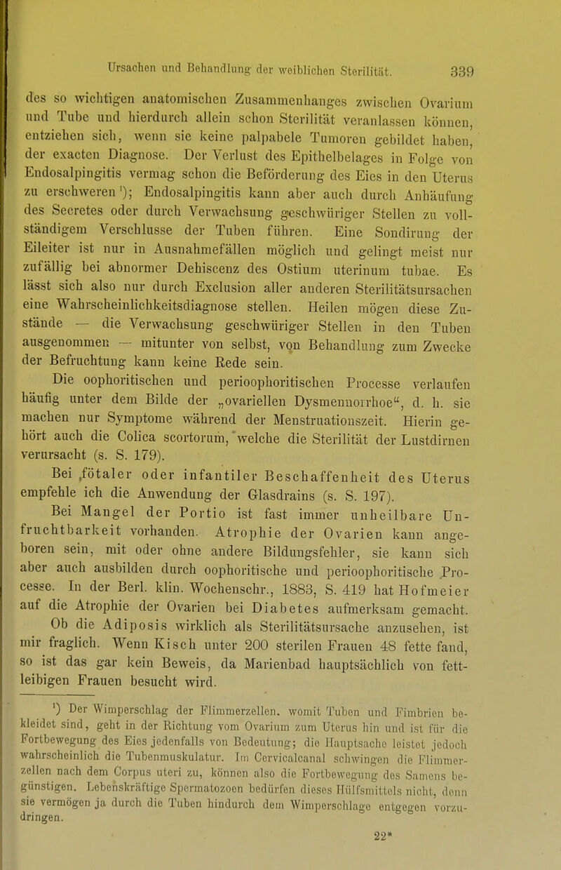 des so wichtigen anatomischen Zusammenhanges zwischen Ovarium und Tube und hierdurch allein schon Sterilität veranlassen können entziehen sieh, wenn sie keine pal])abele Tumoren gebildet haben der exacten Diagnose. Der Verlust des Epithelbelages in Folge von Endosalpingitis vermag schon die Beförderung des Eies in den Uterus zu erschweren'); Endosalpingitis kann aber auch durch Anhäufung des Secretes oder durch Verwachsung geschwüriger Stellen zu voll- ständigem Verschlusse der Tuben führen. Eine Sondirung der Eileiter ist nur in Ausnahmefällen möglich und gelingt meist nnr zufällig bei abnormer Dehiscenz des Ostium uterinum tubae. Es lässt sich also nur durch Exclusion aller anderen Sterilitätsursachen eine Wahrscheinlichkeitsdiagnose stellen. Heilen mögen diese Zu- stände — die Verwachsung geschwüriger Stellen in den Tuben ausgenommen — mitunter von selbst, von Behandlung zum Zwecke der Befruchtung kann keine Rede sein. Die oophoritischen und perioophoritischen Processe verlaufen häufig unter dem Bilde der „ovariellen Dysmenuorrhoe, d. h. sie machen nur Symptome während der Menstruatiouszeit. Hierin ge- hört auch die Colica scortorum, welche die Sterilität der Lustdirnen verursacht (s. S. 179). Bei .fötaler oder infantiler Beschaffenheit des Uterus empfehle ich die Anwendung der Glasdrains (s. S. 197). Bei Mangel der Portio ist fast immer unheilbare Un- fruchtbarkeit vorhanden. Atrophie der Ovarien kann ange- boren sein, mit oder ohne andere Bildungsfehler, sie kann sich aber auch ausbilden durch oophoritische und perioophoritische Pro- cesse. In der Berl. klin. Wochenschr., 1883, S. 419 hat Hofmeier auf die Atrophie der Ovarien bei Diabetes aufmerksam gemacht. Ob die Adiposis wirklich als Sterilitätsursache anzusehen, ist mir fraglich. Wenn Kisch unter 200 sterilen Frauen 48 fette fand, so ist das gar kein Beweis, da Marienbad hauptsächlich von fett- leibigen Frauen besucht wird. ') Der Wimperschlag der Flimmerzellen. womit Tuben und Fimbrien be- kleidet sind, geht in der Richtung vom Ovarium zum Uterus hin und ist für die Fortbewegung des Eies jedenfalls von Bedeutung; die Hauptsache leistet jedoch wahrscheinlich die Tubenmuskulatur. Im Cervicalcanal schwingen die Flimmer- zellen nach dem Corpus uteri zu, können also die Fortbewegung des Samens be- günstigen. Leben,skräftige Spermatozoen bedürfen dieses Hüifsmittols nicht, denn sie vermögen ja durch die Tuben hindurch dem Wimperschlago entgegen vorzu- dringen. 22*