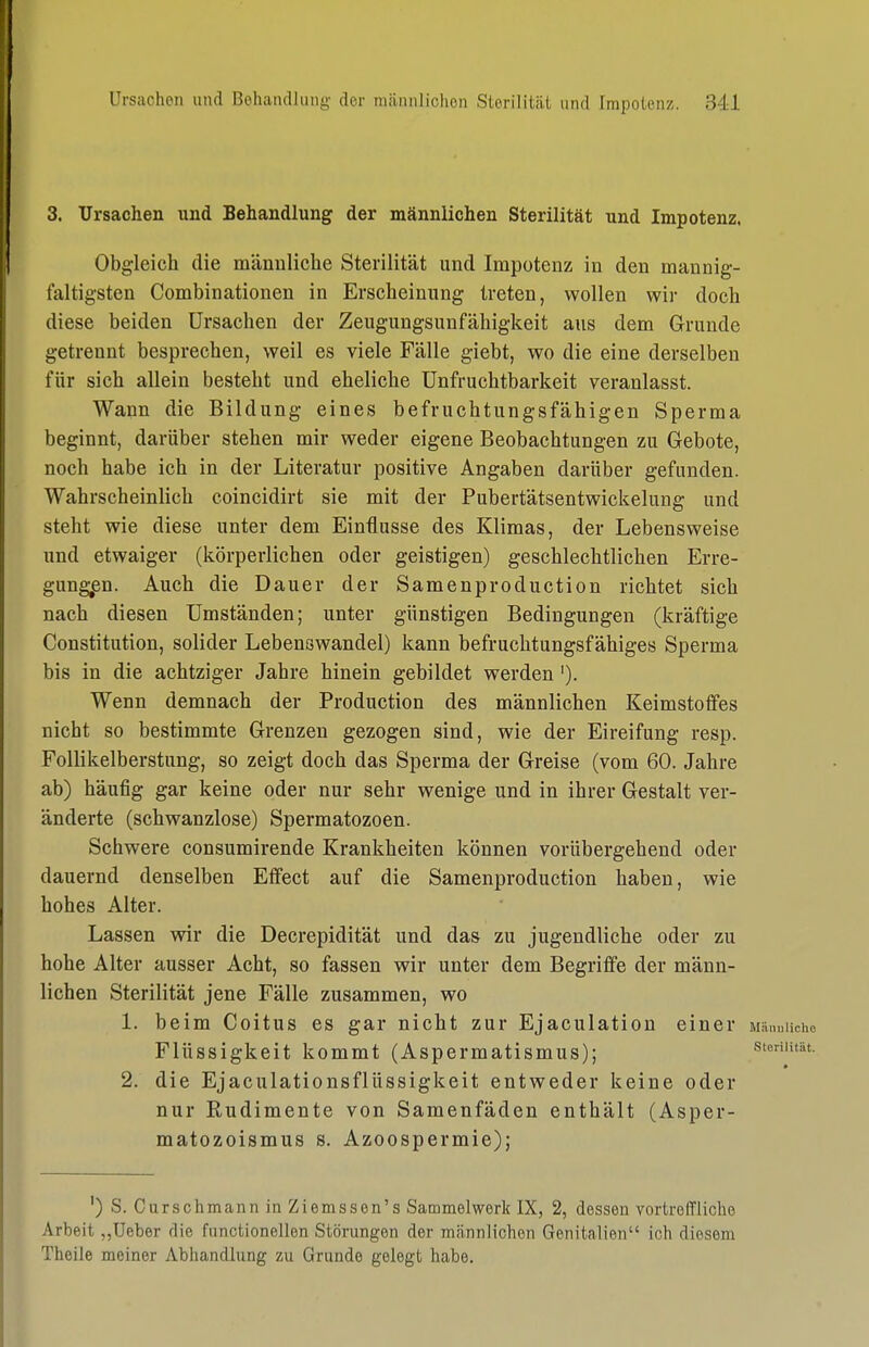 3. Ursachen und Behandlung der männlichen Sterilität und Impotenz. Obgleich die männliche Sterilität und Impotenz in den mannig- faltigsten Combinationen in Erscheinung treten, wollen wir doch diese beiden Ursachen der Zeugungsunfähigkeit aus dem Grunde getrennt besprechen, weil es viele Fälle giebt, wo die eine derselben für sich allein besteht und eheliche Unfruchtbarkeit veranlasst. Wann die Bildung eines befruchtungsfähigen Sperma beginnt, darüber stehen mir weder eigene Beobachtungen zu Gebote, noch habe ich in der Literatur positive Angaben darüber gefunden. Wahrscheinlich coincidirt sie mit der Pubertätsentwickelung und steht wie diese unter dem Einflüsse des Klimas, der Lebensweise und etwaiger (körperlichen oder geistigen) geschlechtlichen Erre- gung;en. Auch die Dauer der Samenproduction richtet sich nach diesen Umständen; unter günstigen Bedingungen (kräftige Constitution, solider Lebenswandel) kann befruchtungsfähiges Sperma bis in die achtziger Jahre hinein gebildet werden'). Wenn demnach der Production des männlichen Keimstolfes nicht so bestimmte Grenzen gezogen sind, wie der Eireifung resp. Follikelberstung, so zeigt doch das Sperma der Greise (vom 60. Jahre ab) häufig gar keine oder nur sehr wenige und in ihrer Gestalt ver- änderte (schwanzlose) Spermatozoen. Schwere consumirende Krankheiten können vorübergehend oder dauernd denselben Effect auf die Samenproduction haben, wie hohes Alter. Lassen wir die Decrepidität und das zu jugendliche oder zu hohe Alter ausser Acht, so fassen wir unter dem Begriffe der männ- lichen Sterilität jene Fälle zusammen, wo 1. beim Coitus es gar nicht zur Ejaculation einer Männliche Flüssigkeit kommt (Aspermatismus); sienutat. 2. die Ejaculationsflüssigkeit entweder keine oder nur Rudimente von Samenfäden enthält (Asper- matozoismus s. Azoospermie); ') S. Curschmann in Ziemssen's Sammelwerk IX, 2, dessen vortreffliche Arbeit „Ueber die functionellen Störungen der männlichen Genitalien ich diesem Theile meiner Abhandlung zu Grunde gelegt habe.