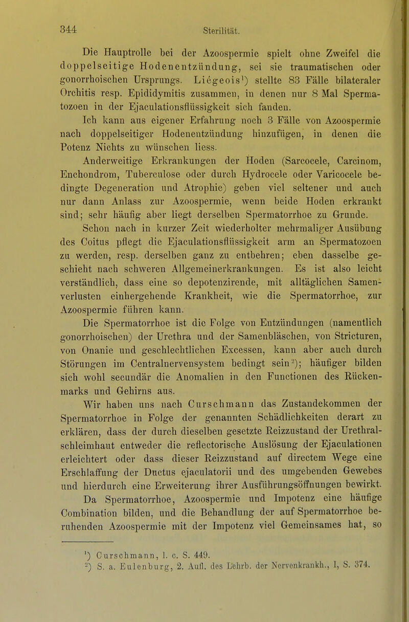 Die Hauptrolle bei der Azoospermie spielt ohne Zweifel die doppelseitige Hodenentzündung, sei sie traumatischen oder gonorrhoischen Ursprungs. Licgeois^) stellte 83 Fälle bilateraler Orchitis resp. Epididymitis zusammen, in denen nur 8 Mal Sperma- tozoen in der Ejaculationsflüssigkeit sich fanden. Ich kann aus eigener Erfahrung noch 3 Fälle von Azoospermie nach doppelseitiger Hodenentzüudung hinzufügen, in denen die Potenz Nichts zu wünschen liess. Anderweitige Erkrankungen der Hoden (Sarcocele, Carcinom, Enchondrom, Tuberculose oder durch Hydrocele oder Varicocele be- dingte Degeneration und Atrophie) geben viel seltener und auch nur dann Anlass zur Azoospermie, wenn beide Hoden erkrankt sind; sehr häufig aber liegt derselben Spermatorrhoe zu Grunde. Schon nach in kurzer Zeit wiederholter mehrmaliger Ausübung des Coitus pflegt die Ejaculationsflüssigkeit arm an Spermatozoen zu werden, resp. derselben ganz zu entbehren; eben dasselbe ge- schieht nach schweren Allgemeinerkrankungen. Es ist also leicht verständlich, dass eine so depotenzirende, mit alltäglichen Samen- verlusten einhergehende Krankheit, wie die Spermatorrhoe, zur Azoospermie führen kann. Die Spermatorrhoe ist die Folge von Entzündungen (namentlich gonorrhoischen) der Urethra und der Samenbläschen, von Stricturen, von Onanie und geschlechtlichen Excessen, kann aber auch durch Störungen im Centrainervensystem bedingt sein'-); häufiger bilden sich wohl secundär die Anomalien in den Functionen des Rücken- marks und Gehirns aus. Wir haben uns nach Curschmann das Zustandekommen der Spermatorrhoe in Folge der genannten Schädlichkeiten derart zu erklären, dass der durch dieselben gesetzte Reizzustand der Urethral- schleimhaut entweder die reflectorische Auslösung der Ejaculationen erleichtert oder dass dieser Reizzustand auf directem Wege eine Erschlaffung der Ductus ejaculatorii und des umgebenden Gewebes und hierdurch eine Erweiterung ihrer Ausführungsöffnungen bewirkt. Da Spermatorrhoe, Azoospermie und Impotenz eine häufige Combination bilden, und die Behandlung der auf Spermatorrhoe be- ruhenden Azoospermie mit der Impotenz viel Gemeinsames hat, so ') Cursolimann, 1. c. S. 449. -) S. a. Eulenburg, 2. Aull, des Lehrb. der Norvenkrankh., 1, S. 374.