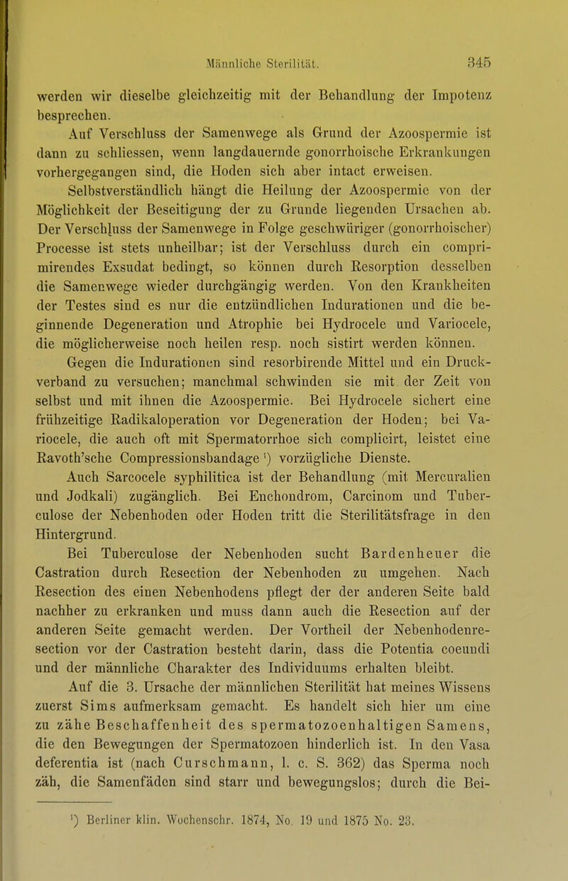 werden wir dieselbe gleichzeitig mit der Behandlung der Impotenz besprechen. Auf Verschluss der Samenwege als Grund der Azoospermie ist dann zu schliessen, wenn langdauernde gonorrhoische Erkrankungen vorhergegangen sind, die Hoden sich aber intact erweisen. Selbstverständlich hängt die Heilung der Azoospermie von der Möglichkeit der Beseitigung der zu Grunde liegenden Ursachen ah. Der Verschluss der Samenwege in Folge geschwüriger (gonorrhoischer) Processe ist stets unheilbar; ist der Verschluss durch ein compri- mirendes Exsudat bedingt, so können durch Resorption desselben die Samenwege wieder durchgängig werden. Von den Krankheiten der Testes sind es nur die entzündlichen Indurationen und die be- ginnende Degeneration und Atrophie bei Hydrocele und Variocele, die möglicherweise noch heilen resp. noch sistirt werden können. Gegen die Indurationtm sind resorbirende Mittel und ein Druck- verband zu versuchen; manchmal schwinden sie mit der Zeit von selbst und mit ihnen die Azoospermie. Bei Hydrocele sichert eine frühzeitige Radikaloperation vor Degeneration der Hoden; bei Va- riocele, die auch oft mit Spermatorrhoe sich complicirt, leistet eine Ravoth'sche Compressionsbandage') vorzügliche Dienste. Auch Sarcocele syphilitica ist der Behandlung (mit Mercuralien und Jodkali) zugänglich. Bei Enchondrom, Carcinom und Tuber- culose der Nebenhoden oder Hoden tritt die Sterilitätsfrage in den Hintergrund. Bei Tuberculose der Nebenhoden sucht Bardenheuer die Castration durch Resection der Nebenhoden zu umgehen. Nach Resection des einen Nebenhodens pflegt der der anderen Seite bald nachher zu erkranken und muss dann auch die Resection auf der anderen Seite gemacht werden. Der Vortheil der Nebenhodenre- section vor der Castration besteht darin, dass die Potentia coeundi und der männliche Charakter des Individuums erhalten bleibt. Auf die 8. Ursache der männlichen Sterilität hat meines Wissens zuerst Sims aufmerksam gemacht. Es handelt sich hier um eine zu zähe Beschaffenheit des spermatozoenhaltigen Samens, die den Bewegungen der Spermatozoen hinderlich ist. In den Vasa deferentia ist (nach Curschmann, 1. c. S. 362) das Sperma noch zäh, die Samenfäden sind starr und bewegungslos; durch die Bei- ') Berliner klin. Wüchenschr. 1874, No. 19 und 1875 No. 23.