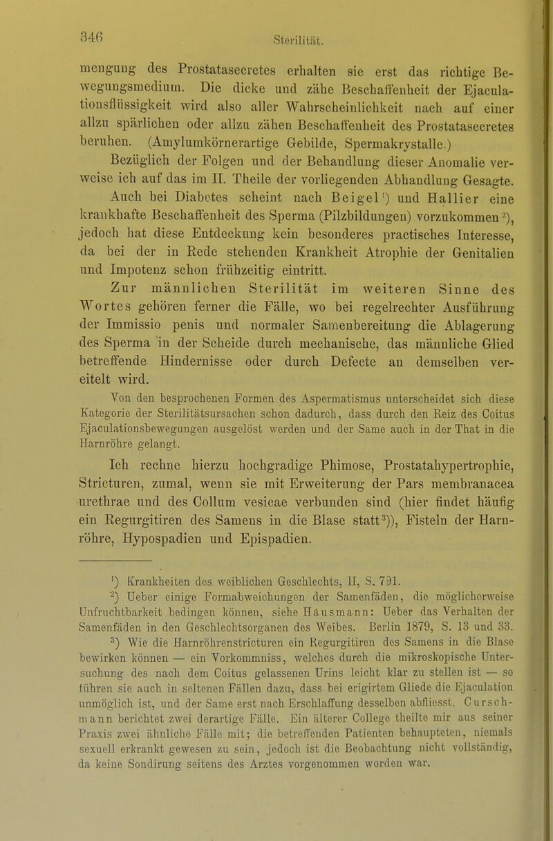 Sterin tilt. mengung des Prostatasecretes erhalten sie erst das richtige Be- wegungsmedium. Die dicke und zähe Beschaifenheit der Ejacula- tionsflüssigkeit wird also aller Wahrscheinlichkeit nach auf einer allzu spärlichen oder allzu zähen Beschaffenheit des Prostatasecretes beruhen. (Amylumkörnerartige Gebilde, Spermakrystalle.) Bezüglich der Folgen und der Behandlung dieser Anomalie ver- weise ich auf das im II. Theile der vorliegenden Abhandlung Gesagte. Auch bei Diabetes scheint nach Beigel') und Hallier eine krankhafte Beschaffenheit des Sperma (Pilzbildungen) vorzukommen -), jedoch hat diese Entdeckung kein besonderes practisches Interesse, da bei der in Eede stehenden Krankheit Atrophie der Genitalien und Impotenz schon frühzeitig eintritt. Zur männlichen Sterilität im weiteren Sinne des Wortes gehören ferner die Fälle, wo bei regelrechter Ausführung der Immissio penis und normaler Samenbereitung die Ablagerung des Sperma in der Scheide durch mechanische, das männliche Glied betreffende Hindernisse oder durch Defecte an demselben ver- eitelt wird. Von den besprochenen Formen des Aspermatismus unterscheidet sich diese Kategorie der Sterilitätsursachen schon dadurch, dass durch den Reiz des Coitus Ejaculationsbewegungen ausgelöst werden und der Same auch in der That in die Harnröhre gelangt. Ich rechne hierzu hochgradige Phimose, Prostatahypertrophie, Stricturen, zumal, wenn sie mit Erweiterung der Pars membranacea urethrae und des Collum vesicae verbunden sind (hier findet häufig ein Regurgitiren des Samens in die Blase statt ^)), Fisteln der Harn- röhre, Hypospadien und Epispadien. ') Krankheiten des weiblichen Geschlechts, II, S. 791. -) Ueber einige Formabweichungen der Samenfäden, die möglicherweise Unfruchtbarkeit bedingen können, siehe Häusmann: Ueber das Verhalten der Samenfäden in den Geschlechtsorganen des Weibes. Berlin 1879, S. 13 und 33. ^) Wie die Harnröhrenstricturen ein Regurgitiren des Samens in die Blase bewirken können — ein Vorkommniss, welches durch die mikroskopische Unter- suchung des nach dem Coitus gelassenen Urins leicht klar zu stellen ist — so führen sie auch in seltenen Fällen dazu, dass bei erigirtem Gliede die Ejaculation unmöglich ist, und der Same erst nach Erschlaffung desselben abfliesst. Cursch- mann berichtet zwei derartige Fälle. Ein älterer College theilte mir aus seiner Praxis zwei ähnliche Fälle mit; die betreffenden Patienten behaupteten, niemals sexuell erkrankt gewesen zu sein, jedoch ist die Beobachtung nicht vollständig, da keine Sondirung seitens des Arztes vorgenommen worden war.