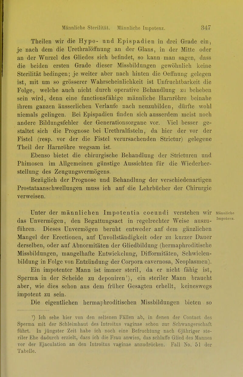 Theilen wir die Hypo- und Epispadien in drei Grade ein, je nach dem die Urethralöffnung an der Glans, in der Mitte oder an der Wurzel des Gliedes sich befindet, so kann man sagen, dass die beiden ersten Grade dieser Missbildungen gewöhnlich keine Sterilität bedingen; je weiter aber nach hinten die Oeffnuug gelegen ist, mit um so grösserer Wahrscheinlichkeit ist Unfruchtbarkeit die Folge, welche auch nicht durch operative Behandlung m beheben sein wird, denn eine functionsfähigc männliche Harnröhre beinahe ihrem ganzen äusserlichen Verlaufe nach neuzubilden, dürfte wohl niemals gelingen. Bei Epispadien finden sich ausserdem meist noch andere Bildungsfehler der Generationsorgane vor. Viel besser ge- staltet sich die Prognose bei ürethralfisteln, da hier der vor der Fistel (resp. vor der die Fistel verursachenden Strictur) gelegene Theil der Harnröhre wegsam ist. Ebenso bietet die chirurgische Behandlung der Stricturen und Phimosen im Allgemeinen günstige Aussichten für die Wiederher- stellung des Zeugungsvermögens. Bezüglich der Prognose und Behandlung der verschiedenartigen Prostataanschwellungen muss ich auf die Lehrbücher der Chirurgie verweisen. Unter der männlichen Impotentia coeundi verstehen wir Münniicho das Unvermögen, den Begattungsact in regelrechter Weise auszu- führen. Dieses Unvermögen beruht entweder auf dem gänzlichen Mangel der Erectionen, auf Unvollständigkeit oder zu kurzer Dauer derselben, oder auf Abnormitäten der Gliedbildung (hermaphroditische Missbildungen, mangelhafte Entwickelung, Difformitäten, Schwielen- bildung in Folge von Entzündung der Corpora cavernosa, Neoplasmen). Ein impotenter Mann ist immer steril, da er nicht fähig ist, Sperma in der Scheide zu deponiren'), ein steriler Mann braucht aber, wie dies schon aus dem früher Gesagten erhellt, keineswegs impotent zu sein. Die eigentlichen hermaphroditischen Missbildungen bieten so Ich sehe hier von den seltenen Fällen ab, in denen der Contact des Sperma mit der Schleimhaut des Introitus vaginae schon zur Schwangerschaft führt. In jüngster Zeit habe ich noch eine Befruchtung nach öjähriger ste- riler Ehe dadurch erzielt, dass ich die Frau anwies, das schlalTe Glied des Mannes vor der Ejaculation an den Introitus vaginae an7Aidrücken. Fall No. 51 der Tabelle.