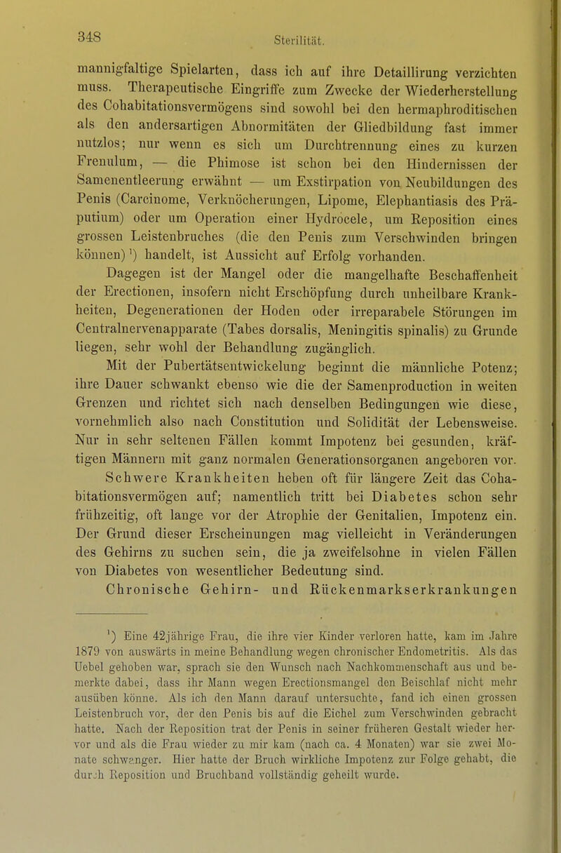 mannigfaltige Spielarten, dass ich auf ihre Detaillirung verzichten muss. Therapeutische Eingriffe zum Zwecke der Wiederherstellung des Cohabitationsvermögens sind sowohl bei den hermaphroditischen als den andersartigen Abnormitäten der Gliedbildung fast immer nutzlos; nur wenn es sich um Durchtrennung eines zu kurzen Frenulum, — die Phimose ist schon bei den Hindernissen der Samenentleerung erwähnt — um Exstirpation von Neubildungen des Penis (Carcinome, Verknöcherungen, Lipome, Elephantiasis des Prä- putium) oder um Operation einer Hydrocele, um Reposition eines grossen Leistenbruches (die den Penis zum Verschwinden bringen können) ^) handelt, ist Aussicht auf Erfolg vorhanden. Dagegen ist der Mangel oder die mangelhafte Beschaffenheit der Erectionen, insofern nicht Erschöpfung durch unheilbare Krank- heiten, Degenerationen der Hoden oder irreparabele Störungen im Centralnervenapparate (Tabes dorsalis, Meningitis spinalis) zu Grunde liegen, sehr wohl der Behandlung zugänglich. Mit der Pubertätsentwickelung beginnt die männliche Potenz; ihre Dauer schwankt ebenso wie die der Samenproduction in weiten Grenzen und richtet sich nach denselben Bedingungen wie diese, vornehmlich also nach Constitution und Solidität der Lebensweise. Nur in sehr seltenen Fällen kommt Impotenz bei gesunden, kräf- tigen Männern mit ganz normalen Generationsorganen angeboren vor. Schwere Krankheiten heben oft für längere Zeit das Coha- bitationsvermögen auf; namentlich tritt bei Diabetes schon sehr frühzeitig, oft lange vor der Atrophie der Genitalien, Impotenz ein. Der Grund dieser Erscheinungen mag vielleicht in Veränderungen des Gehirns zu suchen sein, die ja zweifelsohne in vielen Fällen von Diabetes von wesentlicher Bedeutung sind. Chronische Gehirn- und Rückenmarkserkrankungen ') Eine 42jährige Frau, die ihre vier Kinder verloren hatte, kam im Jahre 1879 von auswärts in meine Behandlung wegen chronischer Endometritis. Als das Uebel gehoben war, sprach sie den Wunsch nach Nachkomaienschaft aus und be- merkte dabei, dass ihr Mann wegen Erectionsmangel den Beischlaf nicht mehr ausüben könne. Als ich den Mann darauf untersuchte, fand ich einen grossen Leistenbruch vor, der den Penis bis auf die Eichel zum Verschwinden gebracht hatte. Nach der Reposition trat der Penis in seiner früheren Gestalt wieder her- vor und als die Frau wieder zu mir kam (nach ca. 4 Monaten) war sie zwei Mo- nate schwanger. Hier hatte der Bruch wirkliche Impotenz zur Folge gehabt, die durjh Reposition und Bruchband vollständig geheilt wurde.