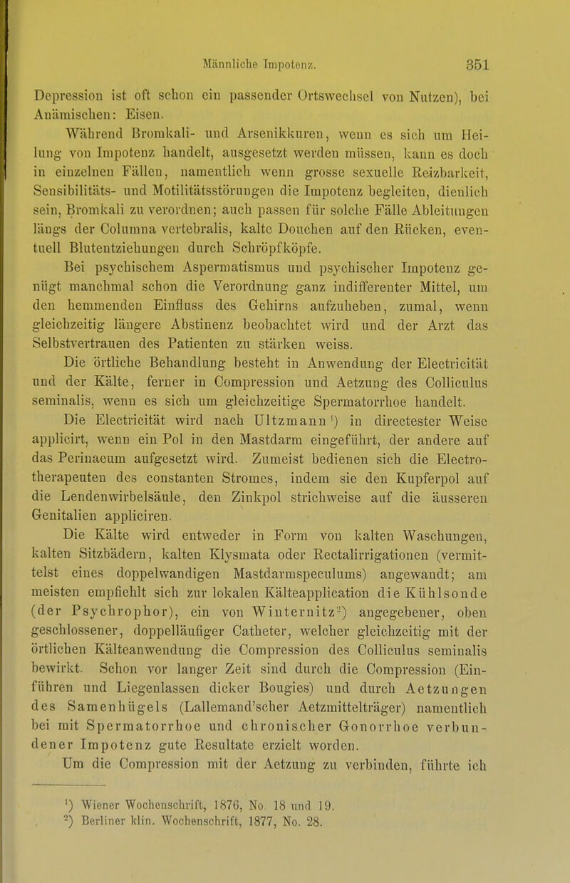 Depression ist oft schon ein passender Ortswechsel von Nutzen), bei Anämischen: Eisen. Während Brorakali- und Arsenikkuren, wenn es sich um Hei- lung- von Impotenz handelt, ausgesetzt werden müssen, kann es doch in einzelneu Fällen, namentlich wenn grosse sexuelle Reizbarkeit, Sensibilitäts- und Motilitätsstörungen die Impotenz begleiten, dienlich sein, Bromkali zu verordnen; auch passen für solche Fälle Ableitungen längs der Columna vertebralis, kalte Douchen auf den Rücken, even- tuell Blutentziehungen durch Schröpfköpfe. Bei psychischem Aspermatismus und psychischer Impotenz ge- nügt manchmal schon die Verordnung ganz indifferenter Mittel, um den hemmenden Einfluss des Gehirns aufzuheben, zumal, wenn gleichzeitig längere Abstinenz beobachtet wird und der Arzt das Selbstvertrauen des Patienten zu stärken weiss. Die örtliche Behandlung besteht in Anwendung der Electricität und der Kälte, ferner in Compression und Aetzung des Colliculus seminalis, wenn es sich um gleichzeitige Spermatorrhoe handelt. Die Electricität wird nach ültzmann ') in directester Weise applicirt, wenn ein Pol in den Mastdarm eingeführt, der andere auf das Perinaeum aufgesetzt wird. Zumeist bedienen sich die Electro- therapeuten des constanten Stromes, indem sie den Kupferpol auf die Lendenwirbelsäule, den Zinkpol strichweise auf die äusseren Genitalien appliciren. Die Kälte wird entweder in Form von kalten Waschungen, kalten Sitzbädern, kalten Klysmata oder Rectalirrigationen (vermit- telst eines doppelwandigen Mastdarmspeculums) angewandt; am meisten empfiehlt sich zur lokalen Kälteapplication dieKühlsoude (der Psychrophor), ein von Winternitz-) angegebener, oben geschlossener, doppelläufiger Catheter, welcher gleichzeitig mit der örtlichen Kälteanwendung die Compression des Colliculus seminalis bewirkt. Schon vor langer Zeit sind durch die Compression (Ein- führen und Liegenlassen dicker Bougies) und durch Aetzungen des Samenhügels (Lallemand'scher Aetzmittelträger) namentlich bei mit Spermatorrhoe und chronischer Gonorrhoe verbun- dener Impotenz gute Resultate erzielt worden. Um die Compression mit der Aetzung zu verbinden, führte ich •) Wiener Wochenschrift, 1876, No 18 und 19. -) Berliner Idin. Wochenschrift, 1877, No. 28.
