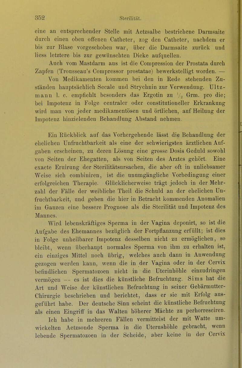 eine an entsprechender Stelle mit Aetzsalbe bestrichene Darmsaite durch einen oben offenen Catheter, zog den Catheter, nachdem er bis zur Blase vorgeschoben war, über die Darmsaite zurück und Hess letztere bis zur gewünschten Dicke aufquellen. Auch vom Mastdarm aus ist die Compression der Prostata durch Zapfen (Trousseau's Corapressor prostatae) bewerkstelligt worden. — Von Medikamenten kommen bei den in Eede stehenden Zu- ständen hauptsächlich Seeale und Strychnin zur Verwendung. Ultz- mann 1. c. empfiehlt besonders das Ergotin zu Vi» G-rm. pro die; bei Impotenz in Folge centraler oder constitutioneller Erkrankung wird man von jeder medikamentösen und örtlichen, auf Heilung der Impotenz hinzielenden Behandlung Abstand nehmen. Ein Rückblick auf das Vorhergehende lässt die Behandlung der ehelichen Unfruchtbarkeit als eine der schwierigsten ärztlichen Auf- gaben erscheinen, zu deren Lösung eine grosse Dosis Geduld sowohl von Seiten der Ehegatten, als von Seiten des Arztes gehört. Eine exacte Eruirung der Sterilitätsursachen, die aber oft in unliebsamer Weise sich combiniren, ist die unumgängliche Vorbedingung einer erfolgreichen Therapie. Glücklicherweise trägt jedoch in der Mehr- zahl der Fälle der weibliche Theil die Schuld an der ehelichen Un- fruchtbarkeit, und geben die hier in Betracht kommenden Anomalien im Ganzen eine bessere Prognose als die Sterilität und Impotenz des Mannes. Wird lebenskräftiges Sperma in der Vagina deponirt, so ist die Aufgabe des Ehemannes bezüglich der Fortpflanzung erfüllt; ist dies in Folge unheilbarer Impotenz desselben nicht zu ermöglichen, so bleibt, wenn überhaupt normales Sperma von ihm zu erhalten ist, ein einziges Mittel noch übrig, welches auch dann in Anwendung gezogen werden kann, wenn die in der Vagina oder in der Cervix befindlichen Spermatozoen nicht in die Uterinhöhle einzudringen vermögen --es ist dies die künstliche Befruchtung. Sims hat die Art und Weise der künstlichen Befruchtung in seiner Gebärmutter- Chirurgie beschrieben und berichtet, dass er sie mit Erfolg aus- geführt habe. Der deutsche Sinn scheint die künstliche Befruchtung als einen Eingriff in das Walten höherer Mächte zu perhorresciren. Ich habe in mehreren Fällen vermittelst der mit Watte um- wickelten Aetzsonde Sperma in die Uterushöhle gebracht, wenn lebende Spermatozoen in der Scheide, aber keine in der Cervix