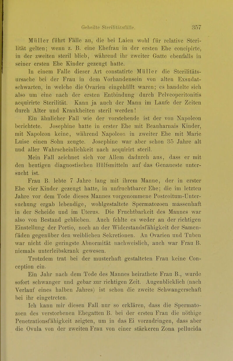 Müller führt Fälle an, die bei Laien wohl für relative Steri- lität gelten; wenn z. B. eine Ehefrau in der ersten Ehe concipirte, in der zweiten steril blieb, während ihr zweiter Gatte ebenfalls in seiner ersten Ehe Kinder gezeugt hatte. In einem Falle dieser Art constatirte Müller die Sterilitäts- nrsache bei der Frau in dem Vorhandensein von alten Exsudat- schwarten, in welche die Ovarien eingehüllt waren; es handelte sich also um eine nach der ersten Entbindung durch Pelveoperitonitis acquirirte Sterilität. Kann ja auch der Mann im Laufe der Zeiten durch Alter und Krankheiten steril werden! Ein ähnlicher Fall wie der vorstehende ist der von Napoleon berichtete. Josephine hatte in erster Ehe mit Beauharnais Kinder, mit Napoleon keine, während Napoleon in zweiter Ehe mit Marie Luise einen Sohn zeugte. Josephine war aber schon 35 Jahre alt und aller Wahrscheinlicbkeit nach acquirirt steril. Mein Fall zeichnet sich vor Allem dadurch aus, dass er mit den heutigen diagnostischen Hülfsmitteln auf das Genaueste unter- sucht ist. Frau B. lebte 7 Jahre lang mit ihrem Manne, der in erster Ehe vier Kinder gezeugt hatte, in unfruchtbarer Ehe; die im letzten Jahre vor dem Tode dieses Mannes vorgenommene Postcoitum-Ünter- suchung ergab lebendige, wohlgestaltete Spermatozoen massenhaft in der Scheide und im Uterus. Die Fruchtbarkeit des Mannes war also von Bestand geblieben. Auch fehlte es weder an der richtigen Einstellung der Portio, noch an der Widerstandsfähigkeit der Samen- fäden gegenüber den weiblichen Sekretionen. An Ovarien und Tuben war nicht die geringste Abnormität nachweislich, auch war Frau B. niemals unterleibskrank gewesen. Trotzdem trat bei der musterhaft gestalteten Frau keine Con- ception ein. Ein Jahr nach dem Tode des Mannes heirathete Frau B., wurde sofort schwanger und gebar zur richtigen Zeit. Augenblicklich (nach Verlauf eines halben Jahres) ist schon die zweite Schwangerschaft bei ihr eingetreten. Ich kann mir diesen Fall nur so erklären, dass die Spermato- zoen des verstorbenen Ehegatten B. bei der ersten Frau die nöthigc Penetrationsfähigkeit zeigten, um in das Ei vorzudringen, dass aber die Ovula von der zweiten Frau von einer stärkeren Zona pellucida