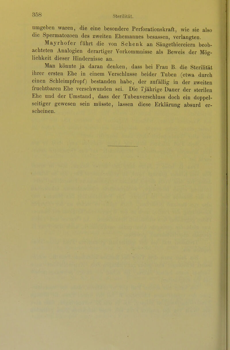 umgeben waren, die eine besondere Perforationskraft, wie sie also die Spermatozoeu des zweiten Ehemannes besassen, verlangten. Mayrhofer führt die von Schenk an Säugethiereiern beob- achteten Analogien derartiger Vorkommnisse als Beweis der Mög- lichkeit dieser Hindernisse an. Man könnte ja daran denken, dass bei Frau B. die Sterilität ihrer ersten Ehe in einem Verschlusse beider Tuben (etwa durch einen Schleimpfropf) bestanden habe, der zufällig in der zweiten fruchtbaren Ehe verschwunden sei. Die 7jährige Dauer der sterilen Ehe und der Umstand, dass der Tubenverschluss doch ein doppel- seitiger gewesen sein müsste, lassen diese Erklärung absurd er- scheinen.