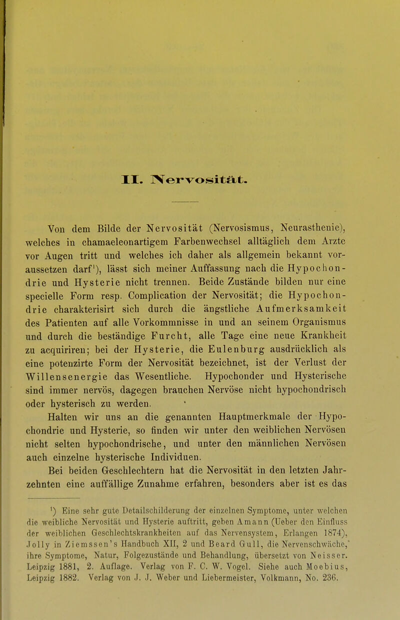 Von dem Bilde der Nervosität (Nervosismus, Neurasthenie), welches in chamaeleonartigem Farbenwechsel alltäglich dem Arzte vor Augen tritt und welches ich daher als allgemein bekannt vor- aussetzen darf), lässt sich meiner Auffassung nach die Hypochon- drie und Hysterie nicht trennen. Beide Zustände bilden nur eine specielle Form resp. Complication der Nervosität; die Hypochon- drie charakterisirt sich durch die ängstliche Aufmerksamkeit des Patienten auf alle Vorkommnisse in und an seinem Organismus und durch die beständige Furcht, alle Tage eine neue Krankheit zu acquirireu; bei der Hysterie, die Eulenburg ausdrücklich als eine potenzirte Form der Nervosität bezeichnet, ist der Verlust der Willensenergie das Wesentliche. Hypochonder und Hysterische sind immer nervös, dagegen brauchen Nervöse nicht hypochondrisch oder hysterisch zu werden. Halten wir uns an die genannten Hauptmerkmale der Hypo- chondrie und Hysterie, so finden wir unter den weiblichen Nervösen nicht selten hypochondrische, und unter den männlichen Nervösen auch einzelne hysterische Individuen. Bei beiden Geschlechtern hat die Nervosität in den letzten Jahr- zehnten eine auffällige Zunahme erfahren, besonders aber ist es das ') Eine sehr gute Detailschilderung der einzelnen Symptome, unter welchen die weibliche Nervosität und Hysterie auftritt, geben Amann (Ueber den Einfluss der weiblichen Geschlechtsltrankheiten auf das Nervensystem, Erlangen 1874), .lolly in Ziemssen's Handbuch XII, 2 und Beard Gull, die Nervenschwäche, ihre Symptome, Natur, Folgezustände und Behandlung, übersetzt von Neisser. Leipzig 1881, 2. Auflage. Verlag von F. C. W. Vogel. Siehe auch Moebius, Leipzig 1882. Verlag von .J. J. Weber und Liebermeister, Volkmann, No. 236.