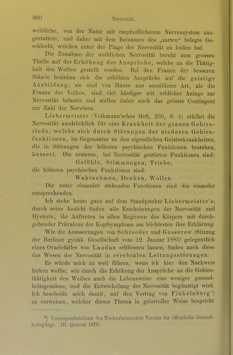 weibliche, von der Natur mit empfindlicherem Nervensystem aus- gestattete, und daher mit dem Beinamen des „zarten belegte Ge- schlecht, welches unter der Plage der Nervosität zu leiden hat. Die Zunahme, der weiblichen Nervosität beruht zum grossen Theile auf der Erhöhung der Ansprüche, welche an die Thätig- keit des Weibes gestellt werden. Bei den Frauen der bessereu Stände beziehen sich die erhöhten Ansprüche auf die geistige Ausbildung; sie sind von Hause aus sensiblerer Art, als die Frauen des Volkes, sind viel häufiger mit erblicher Anlage zur Nervosität belastet und stellen daher auch das grösste Contingent zur Zahl der Nervösen. Lieber meiste r (Volkmann'sches Heft, 236, S. 4) erklärt die Nervosität ausdrücklich für eine Krankheit der grauen Gehirn- rinde, welche sich durch Störungen der niederen Gehirn- funktionen, im Gegensatze zu den eigentlichen Geisteskrankheiten, die in Störungen der höheren psychischen Funktionen bestehen, äussert. Die ersteren, bei Nervosität gestörten Funktionen sind: Gefühle, Stimmungen, Triebe; die höheren psychischen Funktionen sind: Wahrnehmen, Denken, Wollen. Die unter einander stehenden Functionen sind die einander entsprechenden. Ich stehe heute ganz auf dem Standpunkte Lieber meiste r's; durch seine Ansicht finden alle Erscheinungen der Nervosität und Hysterie, ihr Auftreten in allen Regionen des Körpers mit durch- gehender Prävalenz der Kopfsympfome am leichtesten ihre Erklärung. Wie die Aeusserungen von Schroeder und Gusserow (Sitzung der Berliner gynäk. Gesellschaft vom 12. Januar 1883) gelegentlich eines Ovariefalles von Landau schliessen lassen, finden auch diese das Wesen der Nervosität in cerebralen Leitungsstörungen. Es würde mich zu weit führen, wenn ich hier den Nachweis liefern wollte, wie durch die Erhöhung der Ansprüche an die Gehirn- thätigkeit des Weibes auch die Lebensweise eine weniger gesund- heitsgemässe, und die Entwickelung der Nervosität begünstigt wird. Ich bescheide mich damit, auf den Vortrag von Finkelnburg') zu verweisen, welcher dieses Thema in geistvoller Weise bespricht ^) Correspondenzblatt des Niederrheinisclien Vereins für öffentliche Gesund- licitspllege. III. Quartal 1879.
