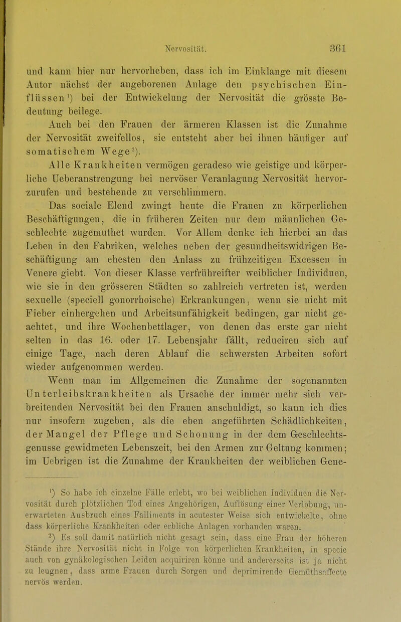 Nervös ilcät. 301 und kann hier nur hervorheben, dass ich im Einklänge mit diesem Autor nächst der angeborenen Anlage den psychischen Ein- flüssen') bei der Entwickelung der Nervosität die grösste Be- deutung beilege. Auch bei den Frauen der ärmeren Klassen ist die Zunahme der Nervosität zweifellos, sie entsteht aber bei ihnen häufiger auf somatischem Wege'-). Alle Krankheiten vermögen geradeso wie geistige und körper- liche Ueberanstrengung bei nervöser Veranlagung Nervosität hervor- zurufen und bestehende zu verschlimmern. Das sociale Elend zwingt heute die Frauen zu körperlichen Beschäftigungen, die in früheren Zeiten nur dem männlichen Ge- schlechte zugemuthet wurden. Vor Allem denke ich hierbei an das Leben in den Fabriken, welches neben der gesundheitswidrigen Be- schäftigung am ehesten den Anlass zu frühzeitigen Excessen in Venere giebt. Von dieser Klasse verfrühreifter weiblicher Individuen, wie sie in den grösseren Städten so zahlreich vertreten ist, werden sexuelle (speciell gonorrhoische) Erkrankungen, wenn sie nicht mit Fieber einhergehen und Arbeitsunfähigkeit bedingen, gar nicht ge- achtet, und ihre Wochenbettlager, von denen das erste gar nicht selten in das 16. oder 17. Lebensjahr fällt, reduciren sich auf einige Tage, nach deren Ablauf die schwersten Arbeiten sofort wieder aufgenommen werden. Wenn man im Allgemeinen die Zunahme der sogenannten Unterleibskrankheiten als Ursache der immer mehr sich ver- breitenden Nervosität bei den Frauen anschuldigt, so kann ich dies nur insofern zugeben, als die eben augeführten Schädlichkeiten, der Mangel der Pflege und Schonung in der dem Gesclilechts- genusse gewidmeten Lebenszeit, bei den Armen zur Geltung kommen; im Uebrigen ist die Zunahme der Krankheiten der weiblichen Gene- ') So hate ich einzelne Fälle erlebt, wo bei weiblichen Individuen die Ner- vosität durch plötzlichen Tod eines Angehörigen, Auflösung einer Verlobung, un- erwarteten Ausbruch eines Falliments in acutester Weise sich entwickelte, ohne dass körperliche Krankheiten oder erbliche Anlagen vorhanden waren. '■^) Es soll damit natürlich nicht gesagt sein, dass eine Frau der höheren Stände ihre IS'ervosität nicht in Folge von körperlichen Krankheiten, ii^ specio auch von gynäkologischen Leiden accjuiriren könne und andererseits ist ja nicht zu leugnen, dass arme Frauen durch Sorgen und deprimirende GemüthsiifTcctc nervös werden.