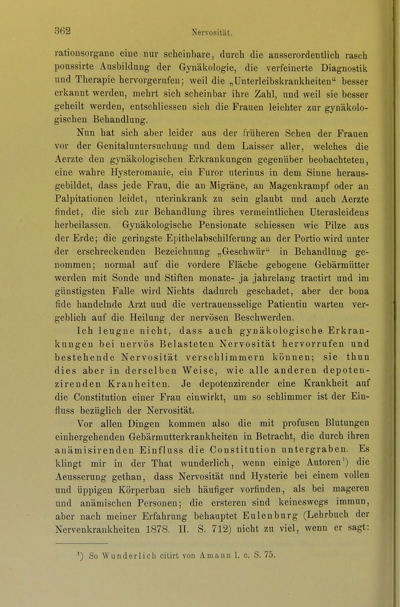 rationsorgane eine nur scheinbare, durch die ausserordentlich rasch poussirte Ausbildung der Gynäkologie, die verfeinerte Diagnostik und Therapie hervorgerufen; weil die „Unterleibskrankheiten besser erkannt werden, mehrt sich scheinbar ihre Zahl, und weil sie besser geheilt werden, entschliessen sich die Frauen leichter zur gynäkolo- gischen Behandlung. Nun hat sich aber leider aus der früheren Scheu der Frauen vor der Genitaluntersuchung und dem Laisser aller, welches die Aerzte den gynäkologischen Erkrankungen gegenüber beobachteten, eine wahre Hysteromanie, ein Furor uterinus in dem Sinne heraus- gebildet, dass jede Frau, die an Migräne, an Magenkrampf oder an Palpitationen leidet, utei'inkrank zu sein glaubt und auch Aerzte findet, die sich zur Behandlung ihres vermeintlichen Uterusleideus herbeilassen. Gynäkologische Pensionate schiessen wie Pilze aus der Erde; die geringste Epithelabschilferung an der Portio wird unter der erschreckenden Bezeichnung „Geschwür in Behandlung ge- nommen; normal auf die vordere Fläche gebogene Gebärmütter werden mit Sonde und Stiften monate- ja jahrelang tractirt und im günstigsten Falle wird Nichts dadurch geschadet, aber der bona fide handelnde Arzt und die vertrauensselige Patientin warten ver- geblich auf die Heilung der nervösen Beschwerden. Ich leugne nicht, dass auch gynäkologische Erkran- kungen bei nervös Belasteten Nervosität hervorrufen und bestehende Nervosität verschlimmern können; sie thun dies aber in derselben Weise, wie alle anderen depoten- zirenden Kranheiten. Je depotenzirender eine Krankheit auf die Constitution einer Frau einwirkt, um so schlimmer ist der Ein- fluss bezüglich der Nervosität. Vor allen Dingen kommen also die mit profusen Blutungen einhergehenden Gebärmutterkrankheiten in Betracht, die durch ihren anämisirenden Einfluss die Constitution untergraben. Es klingt mir in der That wunderlich, wenn einige Autoren') die Aeusserung gethan, dass Nervosität und Hysterie bei einem vollen und üppigen Körperbau sich häufiger vorfinden, als bei mageren und anämischen Personen; die ersteren sind keineswegs immun, aber nach meiner Erfahrung behauptet Eulenburg (Lehrbuch der Nervenkrankheiten 1878. II. S. 712) nicht zu viel, wenn er sagt: ') So Wunderlich citirt von Amann 1. c. S. 75.