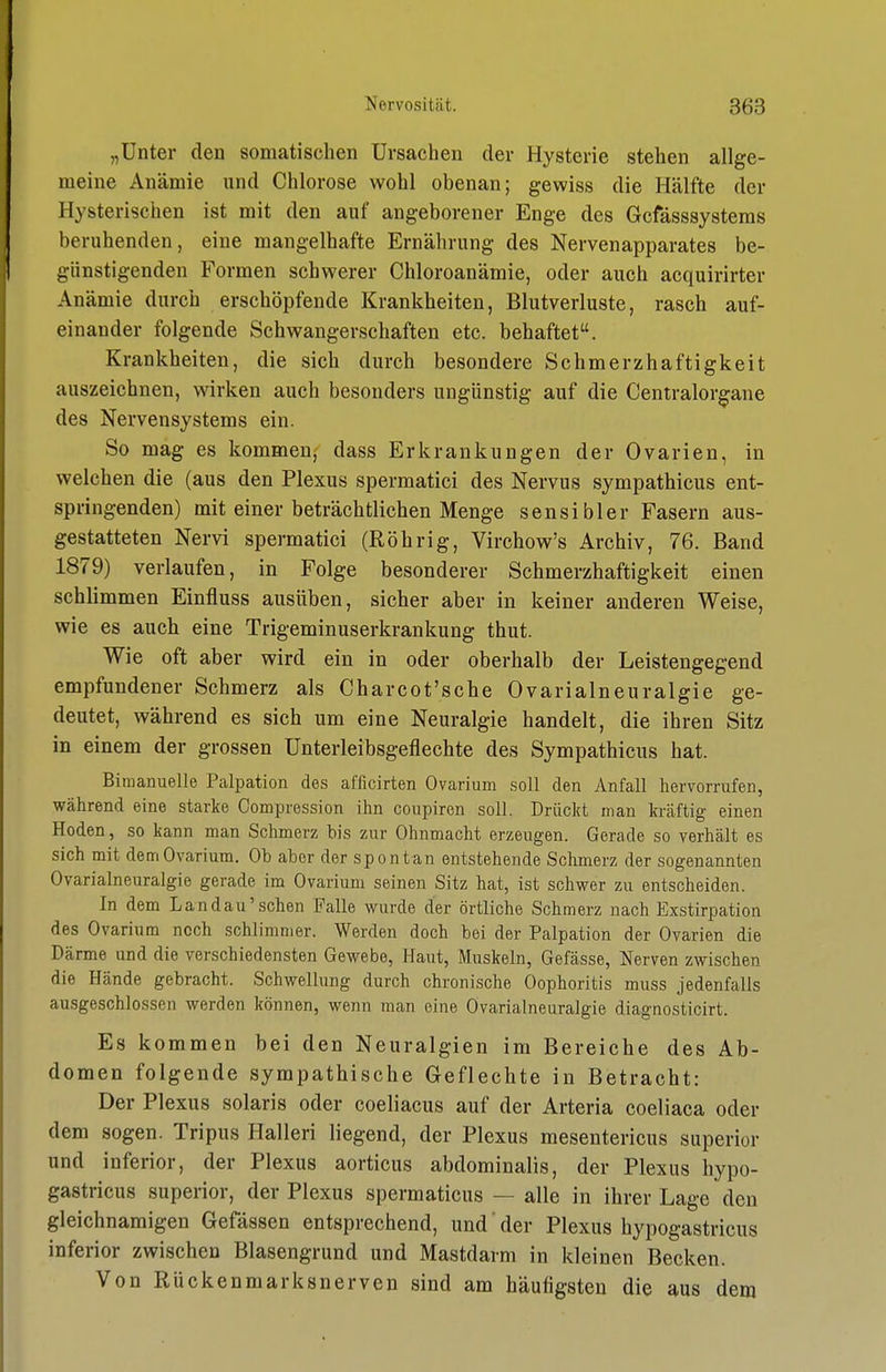 „Unter den somatischen Ursachen der Hysterie stehen allge- meine Anämie und Chlorose wohl obenan; gewiss die Hälfte der Hysterischen ist mit den auf angeborener Enge des Gcfässsystems beruhenden, eine mangelhafte Ernährung des Nervenapparates be- günstigenden Formen schwerer Chloroanämie, oder auch acquirirter Anämie durch erschöpfende Krankheiten, Blutverluste, rasch auf- einander folgende Schwangerschaften etc. behaftet. Krankheiten, die sich durch besondere Schmerzhaftigkeit auszeichnen, wirken auch besonders ungünstig auf die Centraiorgane des Nervensystems ein. So mag es kommen,' dass Erkrankungen der Ovarien, in welchen die (aus den Plexus spermatici des Nervus sympathicus ent- springenden) mit einer beträchtlichen Menge sensibler Fasern aus- gestatteten Nervi spermatici (Röhrig, Virchow's Archiv, 76. Band 1879) verlaufen, in Folge besonderer Schmerzhaftigkeit einen schlimmen Einfluss ausüben, sicher aber in keiner anderen Weise, wie es auch eine Trigeminuserkrankung thut. Wie oft aber wird ein in oder oberhalb der Leistengegend empfundener Schmerz als Charcot'sche Ovarialneuralgie ge- deutet, während es sich um eine Neuralgie handelt, die ihren Sitz in einem der grossen Unterleibsgeflechte des Sympathicus hat. Bimanuelle Palpation des afficirten Ovarium soll den Anfall hervorrufen, während eine starke Compression ihn coupiren soll. Drückt man kräftig einen Hoden, so kann man Schmerz bis zur Ohnmacht erzeugen. Gerade so verhält es sich mit demOvarium. Ob aber der spontan entstehende Schmerz der sogenannten Ovarialneuralgie gerade im Ovarium seinen Sitz hat, ist schwer zu entscheiden. In dem Land au'sehen Falle wurde der örtliche Schmerz nach Exstirpation des Ovarium noch schlimmer. Werden doch bei der Palpation der Ovarien die Därme und die verschiedensten Gewebe, Haut, Muskeln, Gefässe, Nerven zwischen die Hände gebracht. Schwellung durch chronische Oophoritis muss jedenfalls ausgeschlossen werden können, wenn man eine Ovarialneuralgie diagnosticirt. Es kommen bei den Neuralgien im Bereiche des Ab- domen folgende sympathische Geflechte in Betracht: Der Plexus solaris oder coeliacus auf der Arteria coeliaca oder dem sogen. Tripus Halleri liegend, der Plexus mesentericus superior und inferior, der Plexus aorticus abdominalis, der Plexus hypo- gastricus superior, der Plexus spermaticus — alle in ihrer Lage den gleichnamigen Gefässen entsprechend, und' der Plexus hypogastricus inferior zwischen Blasengrund und Mastdarm in kleinen Becken. Von Rückenmarksnerven sind am häufigsten die aus dem