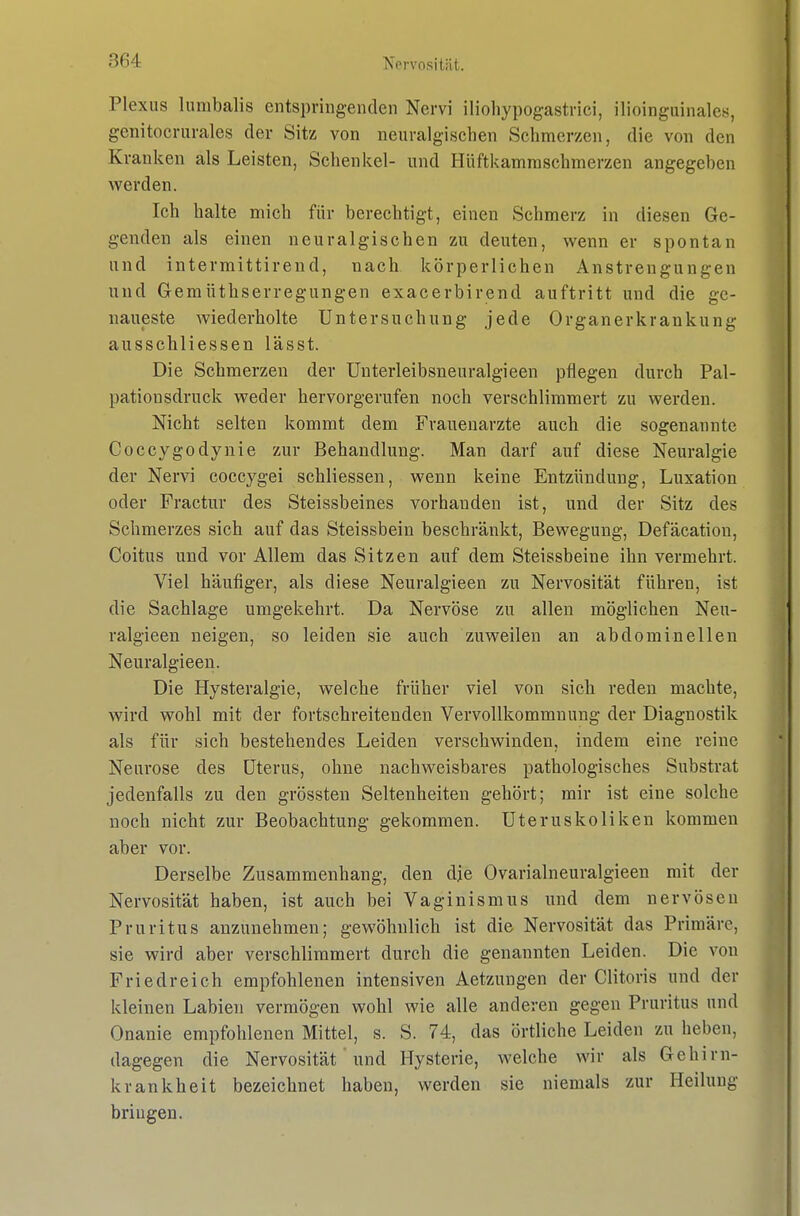 Plexus lumbalis entspringenden Nervi iliohypogastrici, ilioinguinalcs, genitocriirales der Sitz von neuralgischen Schmerzen, die von den Kranken als Leisten, Schenkel- und Hüftkamraschmerzen angegeben werden. Ich halte mich für berechtigt, einen Schmerz in diesen Ge- genden als einen neuralgischen zu deuten, wenn er spontan und intermittirend, nach körperlichen Anstrengungen und Gemüthserregungen exacerbirend auftritt und die ge- naueste wiederholte Untersuchung jede Organerkrankung ausschliessen lässt. Die Schmerzen der ünterleibsneuralgieen pflegen durch Pal- pationsdruck weder hervorgerufen noch verschlimmert zu werden. Nicht selten kommt dem Frauenärzte auch die sogenannte Coccygodynie zur Behandlung. Man darf auf diese Neuralgie der Nervi coccygei schliessen, wenn keine Entzündung, Luxation oder Fractur des Steissbeines vorhanden ist, und der Sitz des Schmerzes sich auf das Steissbein beschränkt, Bewegung, Defäcation, Coitus und vor Allem das Sitzen auf dem Steissbeine ihn vermehrt. Viel häufiger, als diese Neuralgieen zu Nervosität führen, ist die Sachlage umgekehrt. Da Nervöse zu allen möglichen Neu- ralgieen neigen, so leiden sie auch zuweilen an abdominellen Neuralgieen. Die Hysteralgie, welche früher viel von sich reden machte, wird wohl mit der fortschreitenden Vervollkommnung der Diagnostik als für sich bestehendes Leiden verschwinden, indem eine reine Neurose des Uterus, ohne nachweisbares pathologisches Substrat jedenfalls zu den grössten Seltenheiten gehört; mir ist eine solche noch nicht zur Beobachtung gekommen. Uteruskoliken kommen aber vor. Derselbe Zusammenhang, den dje Ovarialneuralgieen mit der Nervosität haben, ist auch bei Vaginismus und dem nervösen Pruritus anzunehmen; gewöhnlich ist die Nervosität das Primäre, sie wird aber verschlimmert durch die genannten Leiden. Die von Friedreich empfohlenen intensiven Aetzungen der Clitoris und der kleinen Labien vermögen wohl wie alle anderen gegen Pruritus und Onanie empfohlenen Mittel, s. S. 74, das örtliche Leiden zu heben, dagegen die Nervosität' und Hysterie, welche wir als Gehirn- krankheit bezeichnet haben, werden sie niemals zur Heilung bringen.