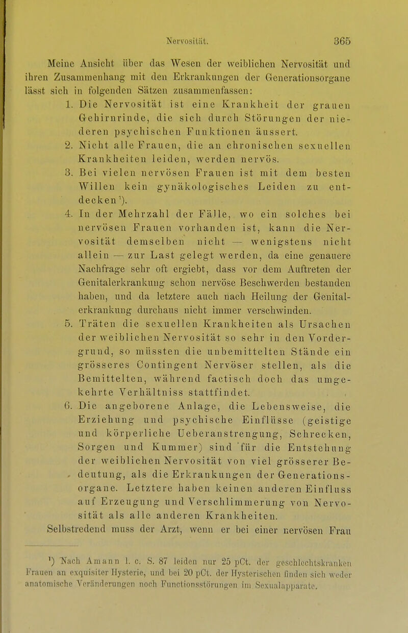 Meine Ansicht über das Wesen der weiblichen Nervosität und ihren Zusammenhang- mit den Erlcrankuugen der Generationsorgane lässt sich in folgenden Sätzen zusammenfassen: 1. Die Nervosität ist eine Krankheit der grauen Gehirnrinde, die sich durch Störungen der nie- deren psychischen Funktionen äussert. 2. Nicht alle Frauen, die an chronischen sexuellen Krankheiten leiden, werden nervös. 3. Bei vielen nervösen Frauen ist mit dem besten Willen kein gynäkologisches Leiden zu ent- decken^). 4. In der Mehrzahl der Fälle, wo ein solches bei nervösen Frauen vorhanden ist, kann die Ner- vosität demselben nicht — wenigstens nicht allein — zur Last gelegt werden, da eine genauere Nachfrage sehr oft ergiebt, dass vor dem Auftreten der Genitalerkrankung schon nervöse Beschwerden bestanden haben, und da letztere auch nach Heilung der Genital- erkrankung durchaus nicht immer verschwinden. 5. Träten die sexuellen Krankheiten als Ursachen der weiblichen Nervosität so sehr in den Vorder- grund, so müssten die unbemittelten Stände ein grösseres Contingent Nervöser stellen, als die Bemittelten, während factisch doch das umge- kehrte Verhältniss stattfindet. 6. Die angeborene Anlage, die Lebensweise, die Erziehung und psychische Einflüsse (geistige und körperliche Ueberanstrengung, Schrecken, Sorgen und Kummer) sind 'für die Entstehung der weiblichen Nervosität von viel grösserer Be- . deutung, als die Erkrankungen der Generations- organe. Letztere haben keinen anderen Einfluss auf Erzeugung und Verschlimmerung von Nervo- sität als alle anderen Krankheiten. Selbstredend muss der Arzt, wenn er bei einer nervösen Frau ^) Nach Amann 1. c. S. 87 leiden mir 25 pCt. der geschlcchtskrankeii Frauen an exquisiter Hysterie, und bei 20 pCt. der Hy.sterischen linden sich weder anatomische Veränderungen noch Functionsstörungon im Sexualaiiparaic.