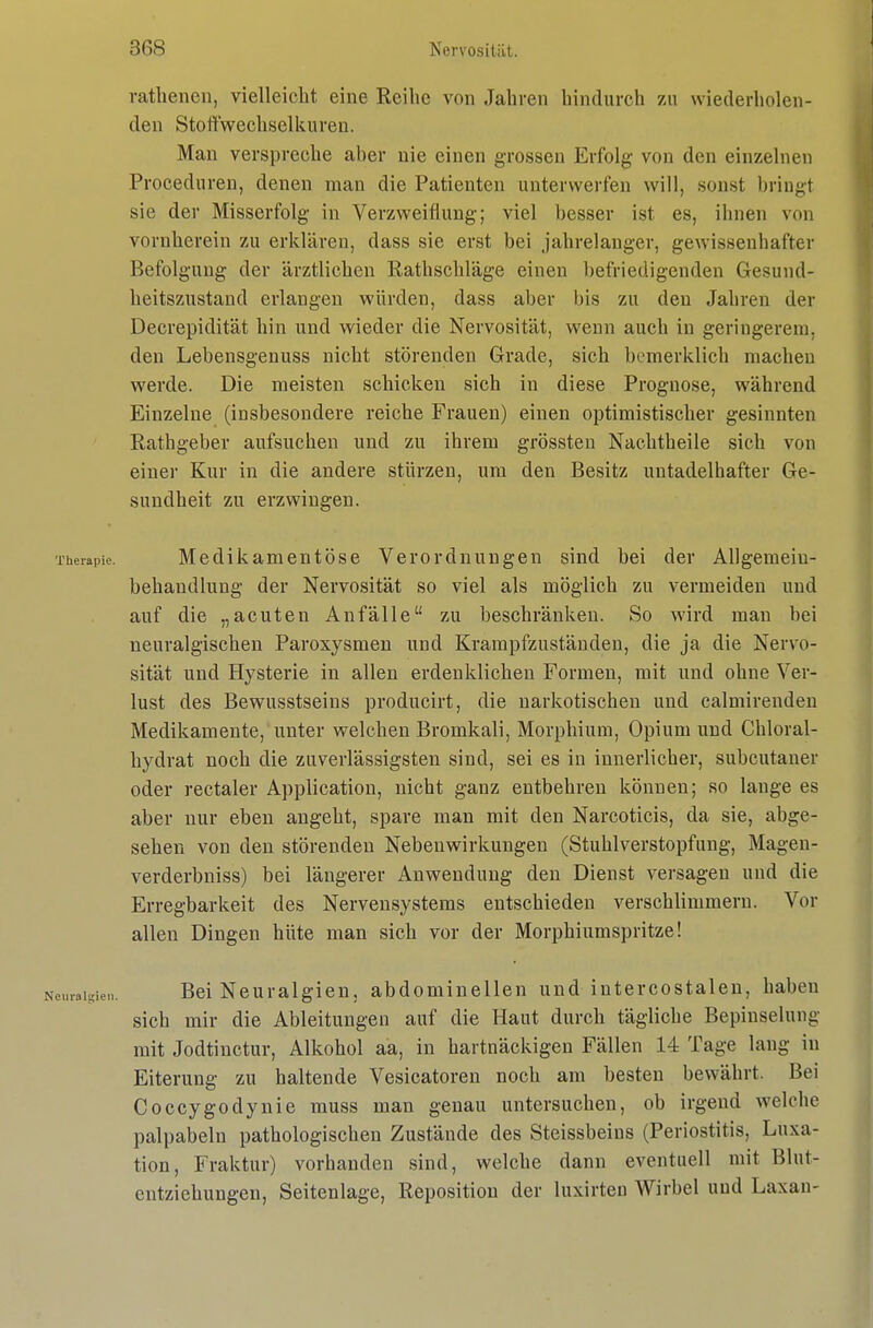 ratbenen, vielleicht eine Reihe von Jahren hindurch zu wiederholen- den Stoftwechselkuren. Man verspreche aber nie einen grossen Erfolg von den einzehien Proceduren, denen man die Patienten unterwerfen will, sonst bringt sie der Misserfolg in Verzweiflung; viel besser ist es, ihnen von vornherein zu erklären, dass sie erst bei jahrelanger, gewissenhafter Befolgung der ärztlichen Rathschläge einen befriedigenden Gesund- heitszustand erlangen würden, dass aber bis zu den Jahren der Decrepidität hin und wieder die Nervosität, wenn auch in geringerem, den Lebensgeuuss nicht störenden Grade, sich bemerklich machen werde. Die meisten schicken sich in diese Prognose, während Einzelne (insbesondere reiche Frauen) einen optimistischer gesinnten Rathgeber aufsuchen und zu ihrem grössten Nachtheile sich von einer Kur in die andere stürzen, um den Besitz untadelhafter Ge- sundheit zu erzwingen. Therapie. M6dikam6utös6 Verordnungen sind bei der Allgemein- behandlung der Nervosität so viel als möglich zu vermeiden und auf die „acuten Anfälle zu beschränken. So wird mau bei neuralgischen Paroxysmen und Krampfzuständen, die ja die Nervo- sität und Hysterie in allen erdenklichen Formen, mit und ohne Ver- lust des Bewusstseins producirt, die narkotischen und calmirendeu Medikamente, unter welchen Bromkali, Morphium, Opium und Chloral- hydrat noch die zuverlässigsten sind, sei es in innerlicher, subcutaner oder rectaler Application, nicht ganz entbehren können; so lauge es aber nur eben angeht, spare man mit den Narcoticis, da sie, abge- sehen von den störenden Nebenwirkungen (Stuhlverstopfung, Magen- verderbniss) bei längerer Anwendung den Dienst versagen und die Erregbarkeit des Nervensystems entschieden verschlimmern. Vor allen Dingen hüte man sich vor der Morphiumspritze! curaigien. Bei N6uralgi6u, abdominellen und intercostalen, haben sich mir die Ableitungen auf die Haut durch tägliche Bepinselung mit Jodtinctur, Alkohol aa, in hartnäckigen Fällen 14 Tage lang in Eiterung zu haltende Vesicatoren noch am besten bewährt. Bei Coccygodynie muss man genau untersuchen, ob irgend welche palpabeln pathologischen Zustände des Steissbeins (Periostitis, Luxa- tion, Fraktur) vorhanden sind, welche dann eventuell mit Blut- entziehungen, Seitenlage, Reposition der luxirteu Wirbel und Laxan-