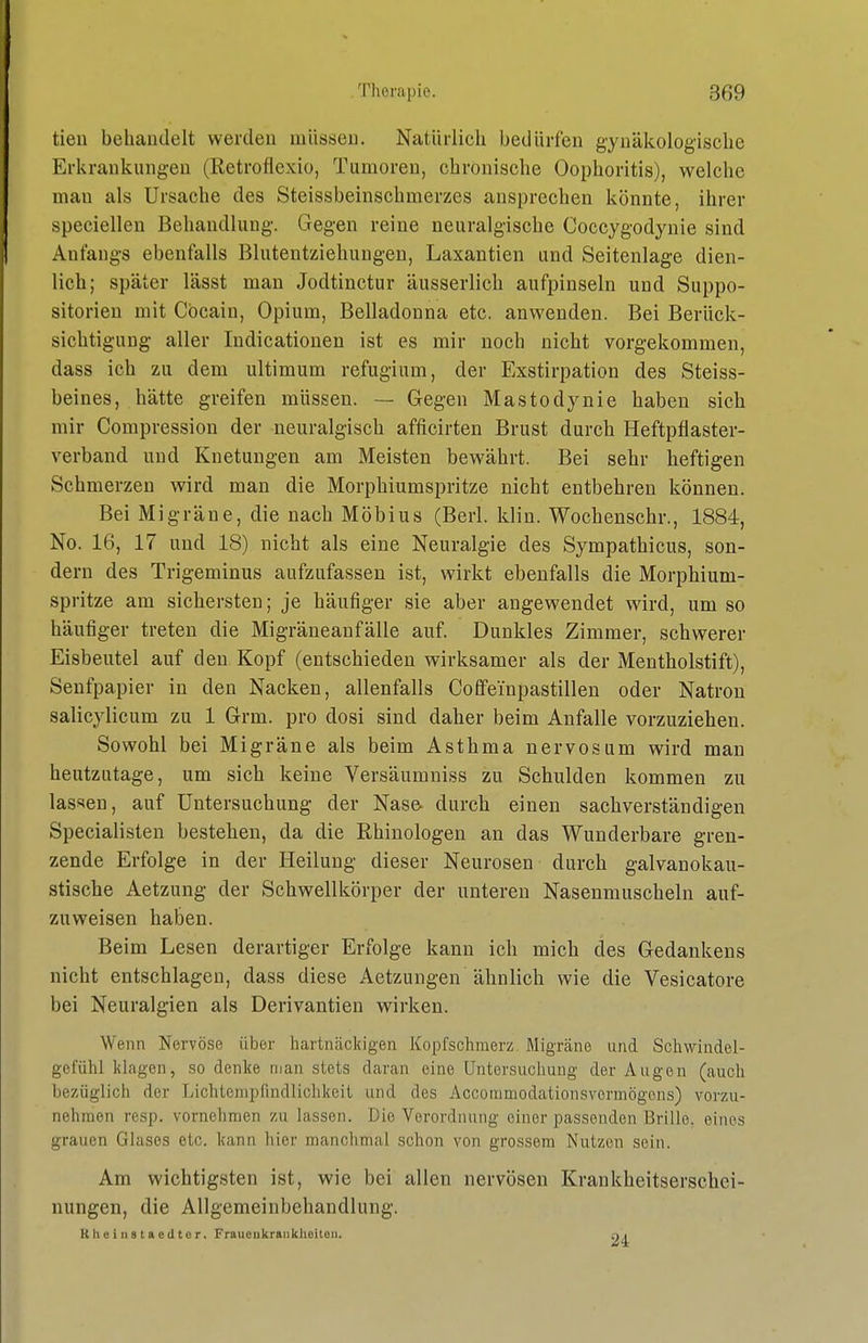 tieu behandelt werden müssen. Natürlich bedürfen gynäkologische Erkrankungen (Retroflexio, Tumoren, chronische Oophoritis), welche man als Ursache des Steissbeinschmerzes ansprechen könnte, ihrer speciellen Behandlung. Gegen reine neuralgische Coccygodyuie sind Anfangs ebenfalls Bluteutziehungen, Laxantien und Seitenlage dien- lich; später lässt man Jodtinctur äusserlich aufpinseln und Suppo- sitorien mit Cocain, Opium, Belladonna etc. anwenden. Bei Berück- sichtigung aller Indicationen ist es mir noch nicht vorgekommen, dass ich zu dem ultimum refugium, der Exstirpation des Steiss- beines, hätte greifen müssen. — Gegen Mastodynie haben sich mir Compression der neuralgisch afficirten Brust durch Heftpflaster- verband und Knetungen am Meisten bewährt. Bei sehr heftigen Schmerzen wird man die Morphiumspritze nicht entbehren können. Bei Migräne, die nach Möbius (Berl. klin. Wochenschr., 1884, No. 16, 17 und 18) nicht als eine Neuralgie des Sympathicus, son- dern des Trigeminus aufzufassen ist, wirkt ebenfalls die Morphium- spritze am sichersten; je häufiger sie aber angewendet wird, um so häufiger treten die Migräneanfälle auf. Dunkles Zimmer, schwerer Eisbeutel auf den Kopf (entschieden wirksamer als der Mentholstift), Senfpapier in den Nacken, allenfalls Coffeinpastillen oder Natron salicylicum zu 1 Grm. pro dosi sind daher beim Anfalle vorzuziehen. Sowohl bei Migräne als beim Asthma nervös um wird mau heutzutage, um sich keine Versäumniss zu Schulden kommen zu lassen, auf Untersuchung der Nase, durch einen sachverständigen Specialisten bestehen, da die Rhinologen an das Wunderbare gren- zende Erfolge in der Heilung dieser Neurosen durch galvanokau- stische Aetzung der Schwellkörper der unteren Nasenmuscheln auf- zuweisen haben. Beim Lesen derartiger Erfolge kann ich mich des Gedankens nicht entschlagen, dass diese Aetzungen ähnlich wie die Vesicatore bei Neuralgien als Derivantien wirken. Wenn Nervöse über hartnäckigen Kopfschmerz Migräne und Schwindel- gefühl klagen, so denke man stets daran eine Untersuchung der Augen (auch bezüglich der Lichtempfindlichkeil und des Accommodationsvermögons) vorzu- nehmen resp. vornehmen zu lassen. Die Verordniuig einer passenden Brille, eines grauen Glases etc. kann hier manchmal schon von grossem Nutzen sein. Am wichtigsten ist, wie bei allen nervösen Krankheitserschei- nungen, die Allgemeinbehandlung. Klicinstaedtcr, Fraucukraiikheiton. qi