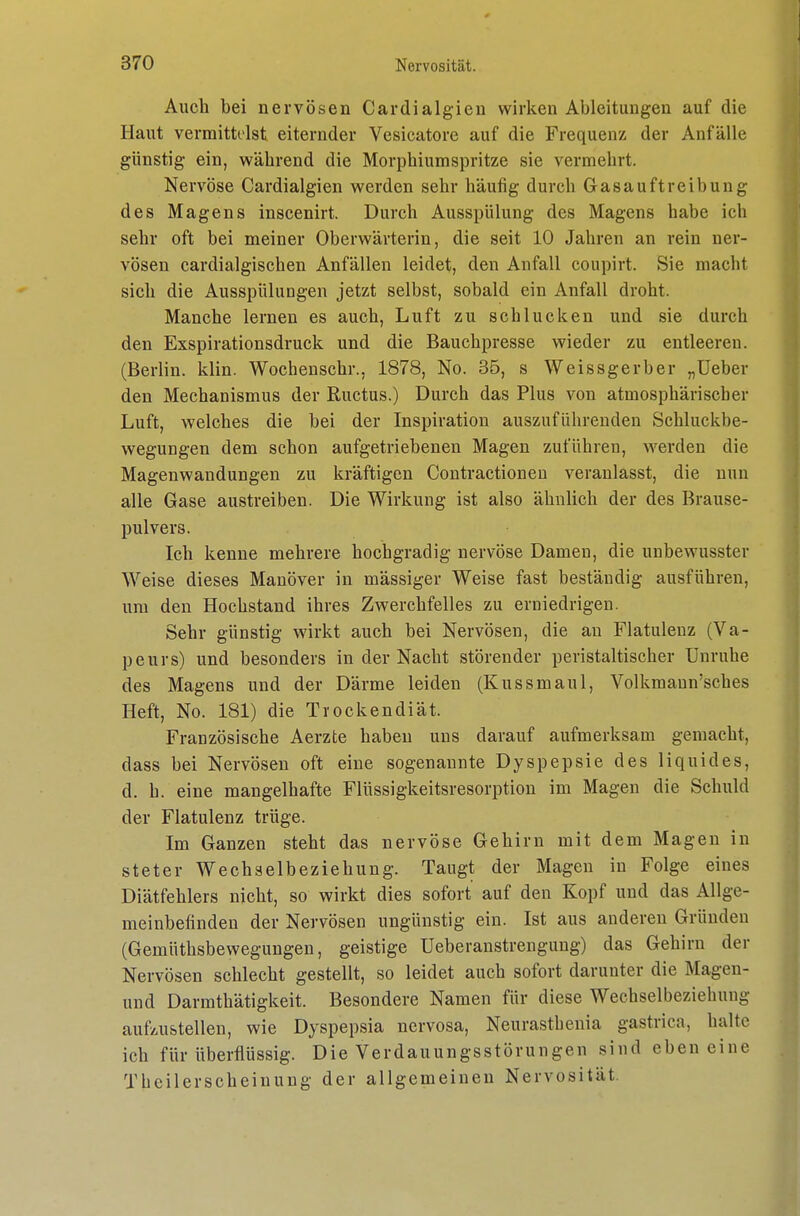Auch bei nervösen Cardialgieu wirken Ableitungen auf die Haut vermittolst eiternder Vesicatore auf die Frequenz der Anfälle günstig ein, während die Morphiumspritze sie vermehrt. Nervöse Cardialgien werden sehr häufig durch Gasauftreibung des Magens inscenirt. Durch Ausspülung des Magens habe ich sehr oft bei meiner Oberwärterin, die seit 10 Jahren an rein ner- vösen cardialgischen Anfällen leidet, den Anfall coupirt. Sie macht sich die Ausspülungen jetzt selbst, sobald ein Anfall droht. Manche lernen es auch, Luft zu schlucken und sie durch den Exspirationsdruck und die Bauchpresse wieder zu entleeren. (Berlin, klin. Wochenschr., 1878, No. 35, s Weissgerber „Ueber den Mechanismus der Ructus.) Durch das Plus von atmosphärisch er Luft, welches die bei der Inspiration auszuführenden Schluckbe- wegungen dem schon aufgetriebenen Magen zuführen, werden die Magenwandungen zu kräftigen Contractioneu veranlasst, die nun alle Gase austreiben. Die Wirkung ist also ähnlich der des Brause- pulvers. Ich kenne mehrere hochgradig nervöse Damen, die unbewusster Weise dieses Manöver in mässiger Weise fast beständig ausführen, um den Hochstand ihres Zwerchfelles zu erniedrigen. Sehr günstig wirkt auch bei Nervösen, die an Flatulenz (Va- peurs) und besonders in der Nacht störender peristaltischer Unruhe des Magens und der Därme leiden (Kussmaul, Volkmann'sches Heft, No. 181) die Trocken diät. Französische Aerzte haben uns darauf aufmerksam gemacht, dass bei Nervösen oft eine sogenannte Dyspepsie des liquides, d. h. eine mangelhafte Flüssigkeitsresorption im Magen die Schuld der Flatulenz trüge. Im Ganzen steht das nervöse Gehirn mit dem Magen in steter Wechselbeziehung. Taugt der Magen in Folge eines Diätfehlers nicht, so wirkt dies sofort auf den Kopf und das Allge- meinbefinden der Nervösen ungünstig ein. Ist aus anderen Gründen (Gemüthsbewegungen, geistige Ueberanstrengung) das Gehirn der Nervösen schlecht gestellt, so leidet auch sofort darunter die Magen- und Darmthätigkeit. Besondere Namen für diese Wechselbeziehung aufz-u&tellen, wie Dyspepsia nervosa, Neurasthenia gastrica, halte ich für überflüssig. Die Verdauungsstörungen sind eben eine Tbeilerscheinung der allgemeinen Nervosität.