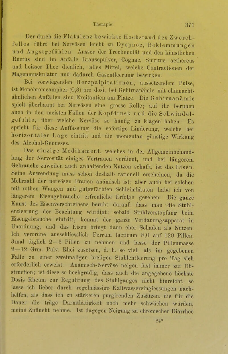 Der durch die Flatulenz bewirkte Hochstand des Zwerch- felles führt bei Nervösen leicht zu Dyspnoe, Beklemmungen und Angstgefühlen. Ausser der Trockendiät und den künstlichen Ructus sind im Anfalle Brausepulver, Coguac, Spiritus aethereus und heisser Thee dienlich, alles Mittel, welche Contractionen der Magenmuskulatur und dadurch Gasentleerung bewirken. Bei vorwiegenden Herzpalpitationen, aussetzendem Pulse, ist Monobromcampher (0,3) pro dosi, bei Gehirnanämie mit ohnmacht- ähnlichen Anfällen sind Excitantien am Platze. Die Gehirnanämie spielt überliaupt bei Nervösen eine grosse Rolle; auf ihr beruhen auch in den meisten Fällen der Kopfdruck und die Schwindel- gefühle, über welche Nervöse so häufig zu klagen haben. Es spricht für diese Auffassung die sofortige Linderung, welche bei horizontaler Lage eintritt und die momentan günstige Wirkung des Alcohol-Genusses. Das einzige Medikament, welches in der Allgemeinbehand- lung der Nervosität einiges Vertrauen verdient, und bei längerem Gebrauche zuweilen auch anhaltenden Nutzen schafft, ist das Eisen. Seine Auwendung muss schon deshalb rationell erscheinen, da die Mehrzahl der nervösen Frauen anämisch ist; aber auch bei solchen mit rothen Wangen und gutgefärbten Schleimhäuten habe ich von längerem Eisengebrauche erfreuliche Erfolge gesehen. Die ganze Kunst des Eisen verschreiben s beruht darauf, dass man die Stuhl- entleerung der Beachtung würdigt; sobald Stuhlverstopfung beim Eisengebrauche eintritt, kommt der ganze Verdauiingsapparat in Unordnung, und das Eisen bringt dann eher Schaden als Nutzen. Ich verordne ausschliesslich Ferrum lacticum 8,0 auf 120 Pillen, 3 mal täglich 2 — 3 Pillen zu nehmen und lasse der Pillenmasse 2—12 Grm. Pulv. Rhei zusetzen, d. h. so viel, als im gegebenen Falle zu einer zweimaligen breiigen Stuhlentleerung pro Tag sich erforderlich erweist. Anämisch-Nervöse neigen fast immer zur Ob- struction; ist diese so hochgradig, dass auch die angegebene höchste Dosis Rheum zur Regulirung des Stuhlganges nicht hinreicht, so lasse ich lieber durch regelmässig» Kaltwassereingiessungen nach- helfen, als dass ich zu stärkeren purgirenden Zusätzen, die für die Dauer die träge Darmthätigkeit noch mehr schwächen würden, meine Zuflucht nehme. Ist dagegen Neigung zu chronischer Diarrhoe 24*