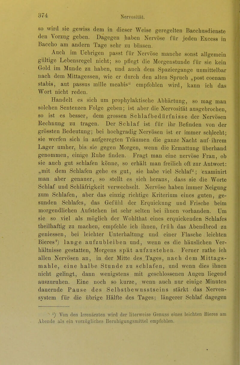 so wird sie gewiss dem in dieser Weise geregelten Bacchusdienste den Vorzug geben. Dagegen haben Nervöse für jeden Excess in Baccho am andern Tage sehr zu biissen. Auch im Uebrigen passt für Nervöse manche sonst allgemein gültige Lebensregel nicht; so pflegt die Morgenstunde für sie kein Gold im Munde zu haben, und auch dem Spaziergange unmittelbar nach dem Mittagessen, wie er durch den alten Spruch „post coenam stabis, aut passus mille meabis empfohlen wird, kann ich das Wort nicht reden. Handelt es sich um prophylaktische Abhärtung, so mag man solchen Sentenzen Folge geben; ist aber die Nervosität ausgebrochen, so ist es besser, dem grossen Schlafbedürfnisse der Nervösen Rechnung zu tragen. Der Schlaf ist für ihr Befinden von der grössten Bedeutung; bei hochgradig Nervösen ist er immer schlecht; sie werfen sich in aufgeregten Träumen die ganze Nacht auf - ihrem Lager umher, bis sie gegen Morgen, wenn die Ermattung überhand genommen, einige Ruhe finden. Fragt man eine nervöse Frau, ob sie auch gut schlafen könne, so erhält man freilich oft zur Antwort: „mit dem Schlafen gehe es gut, sie habe viel Schlaf; examinirt man aber genauer, so stellt es sich heraus, dass sie die Worte Schlaf und Schläfrigkeit verwechselt. Nervöse haben immer Neigung zum Schlafen, aber das einzig richtige Kriterium eines guten, ge- sunden Schlafes, das Gefühl der Erquickung und Frische beim morgendlichen Aufstehen ist sehr selten bei ihnen vorhanden. Um sie so viel als möglich der Wohlthat eines erquickenden Schlafes theilhaftig zu machen, empfehle ich ihnen, früh das Abendbrod zu geniessen, bei leichter Unterhaltung und einer Flasche leichten Bieres') lange aufzubleiben und, wenn es die häuslichen Ver- hältnisse gestatten, Morgens spät aufzustehen. Ferner rathe ich allen Nervösen an, in der Mitte des Tages, nach dem Mittags- mahle, eine halbe Stunde zu schlafen, und wenn dies ihnen nicht gelingt, dann wenigstens mit geschlossenen Augen liegend auszuruhen. Eine noch so kurze, wenn auch nur einige Minuten dauernde Pause des Selbstbewusstseins stärkt das Nerven- system für die übrige Hälfte des Tages; längerer Schlaf dagegen ~ ') Von den Irrenärzten wird der literweise Genuss eines leichten Bieres am Abende als ein vorzügliclies Beruhigungsniitlol empfohlen.