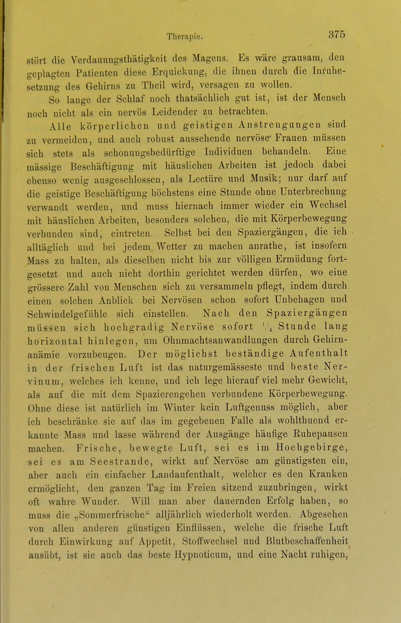 stört die Verdauungsthätigkeit des Magens. Es wäre grausam, den geplagten Patienten diese Erquickung, die ihnen durch die Inruhe- setzung des Gehirns zu Theil wird, versagen zu wollen. So lange der Schlaf noch thatsächlich gut ist, ist der Mensch noch nicht als ein nervös Leidender zu betrachten. Alle körperlichen und geistigen Anstrengungen sind zu vermeiden, und auch robust aussehende nervöse* Frauen müssen sich stets als schonungsbedürftige Individuen behandeln. Eine massige Beschäftigung mit häuslichen Arbeiten ist jedoch dabei ebenso wenig ausgeschlossen, als Leetüre und Musik; nur darf auf die geistige Beschäftigung höchstens eine Stunde ohne Unterbrechung verwandt werden, und muss hiernach immer wieder ein Wechsel mit häuslichen Arbeiten, besonders solchen, die mit Körperbewegung verbunden sind, eintreten. Selbst bei den Spaziergängen, die ich alltäglich und bei jedem Wetter zu macheu anrathe, ist insofern Mass zu halten, als dieselben nicht bis zur völligen Ermüdung fort- gesetzt und auch nicht dorthin gerichtet werden dürfen, wo eine grössere Zahl von Menschen sich zu versammeln pflegt, indem durch einen solchen Anblick bei Nervösen schon sofort Unbehagen und Schwindelgefühle sich einstellen. Nach den Spaziergängen müssen sich hochgradig Nervöse sofort l\ Stunde lang horizontal hinlegen, um OhnmachtsanWandlungen durch Gehirn- anämie vorzubeugen. Der möglichst beständige Aufenthalt in der frischen Luft ist das naturgemässeste und beste Ner- vinum, welches ich kenne, und ich lege hierauf viel mehr Gewicht, als auf die mit dem Spazierengehen verbundene Körperbewegung. Ohne diese ist natürlich im Winter kein Luftgenuss möglich, aber ich beschränke sie auf das im gegebenen Falle als wohlthuend er- kannte Mass und lasse während der Ausgänge häufige Ruhepausen machen. Frische, bewegte Luft, sei es im Hochgebirge, sei es am Seestrande, wirkt auf Nervöse am günstigsten ein, aber auch ein einfacher Landaufenthalt, welcher es den Kranken ermöglicht, den ganzen Tag im Freien sitzend zuzubringen, wirkt oft wahre Wunder. Will man aber dauernden Erfolg haben, so muss die „Sommerfrische alljährlich wiederholt werden. Abgesehen von allen anderen günstigen Einflüssen, welche die frische Luft durch Einwirkung auf Appetit, Stoifwechsel und Blutbeschaffenheit ausübt, ist sie auch das beste Hypnoticum, und eine Nacht ruhigen.