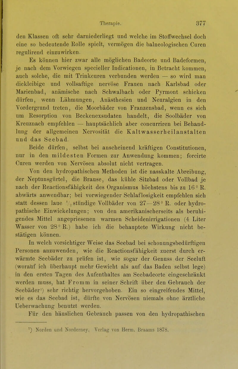 den Klassen oft sehr darniederliegt und welche im Stoffwechsel doch eine so bedeutende Rolle spielt, vermögen die balneologischen Curen regulirend einzuwirken. Es können hier zwar alle möglichen Badeorte und Badeformen, je nach dem Vorwiegen specieller Indicationen, in Betracht kommen, auch solche, die mit Trinkcuren verbunden werden — so wird man dickleibige und vollsaftige nervöse Frauen nach Karlsbad oder Marienbad, anämische nach Schwalbach oder Pyrmont schicken dürfen, wenn Lähmungen, Anästhesien und Neuralgien in den Vordergrund treten, die Moorbäder von Franzensbad, wenn es sich um Resorption von Beckenexsudaten handelt, die Soolbäder von Kreuznach empfehlen — hauptsächlich aber concurriren bei Behand- lung der allgemeinen Nervosität die Kaltwasserheilanstalten und das Seebad. Beide dürfen, selbst bei anscheinend kräftigen Constitutionen, nur in den mildesten Formen zur Anwendung kommen; forcirte Curen werden von Nervösen absolut nicht vertragen. Von den hydropathischen Methoden ist die nasskalte Abreibung, der Neptunsgürtel, die Brause, das kühle Sitzbad oder Vollbad je nach der Reactionsfähigkeit des Organismus höchstens bis zu 16 ° R. abwärts anwendbar; bei vorwiegender Schlaflosigkeit empfehlen sich statt dessen laue ' stündige Vollbäder von 27—28°R. oder hydro- pathische Einwickelungen; von den amerikanischerseits als beruhi- gendes Mittel angepriesenen warmen Scheidenirrigationen (4 Liter Wasser von 28 R.) habe ich die behauptete Wirkung nicht be- stätigen können. In welch vorsichtiger Weise das Seebad bei schonungsbedürftigen Personen anzuwenden, wie die Reactionsfähigkeit zuerst durch er- wärmte Seebäder zu prüfen ist, wie sogar der Genuss der Seeluft (worauf ich überhaupt mehr Gewicht als auf das Baden selbst lege) in den ersten Tagen des Aufenthaltes am Seebadeorte eingeschränkt werden muss, hat Fromm in seiner Schrift über den Gebrauch der Seebäder') sehr richtig hervorgehoben. Ein so eingreifendes Mittel, wie es das Seebad ist, dürfte von Nervösen niemals ohne ärztliche Ueberwachung benutzt werden. Für den häuslichen Gebrauch passen von den hydropathischen ') Norden und Norderney. Verlag von Herrn. Braams 1878.