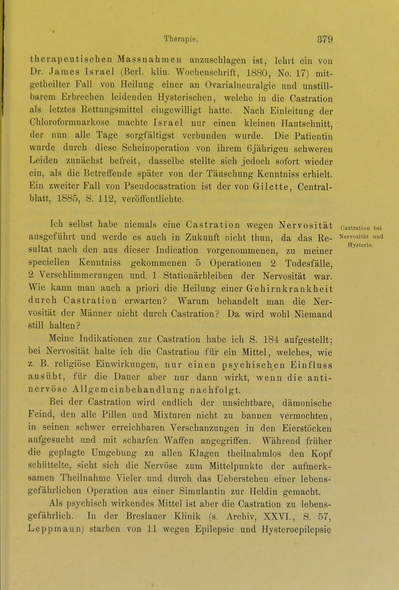 therapeutischen Massnahmen anzuschlagen ist, lehrt ein von Dr. James Israel (Berl. klin. Wochenschrift, 1880, No. 17) mit- getheilter Fall von Heilung einer an Ovarialneuralgie und unstill- barem Erbrechen leidenden Hysterischen, welche in die Castration als letztes Rettungsmittel eingewilligt hatte. Nach Einleitung der Chloroformuarkose machte Israel nur einen kleinen Hautschnitt, der nun alle Tage sorgfältigst verbunden wurde. Die Patientin wurde durch diese Scheinoperation von ihrem 6jährigen schweren Leiden zunächst befreit, dasselbe stellte sich jedoch sofort wieder ein, als die Betretfende später von der Täuschung Kenntniss erhielt. Ein zweiter Fall von Pseudocastration ist der von G-ilette, Central- blatt, 1885, S. 112, veröflentlichte. Ich selbst habe niemals eine Castration wegen Nervosität castration bei ausgeführt und werde es auch in Zukunft nicht thun, da das Re- Nervosität und sultat nach den aus dieser Indication vorgenommenen, zu meiner '^J'**'^- speciellen Kenntniss gekommenen 5 Operationen 2 Todesfälle, 2 Verschlimmerungen und 1 Stationärbleiben der Nervosität war. Wie kann man auch a priori die Heilung einer Gehirnkrankheit durch Castration erwarten? Warum behandelt man die Ner- vosität der Männer nicht durch Castration? Da wird wohl Niemand still halten? Meine Indikationen zur Castration habe ich S. 184 aufgestellt; bei Nervosität halte ich die Castration für ein Mittel, welches, wie z. B. religiöse Einwirkungen, nur einen psychischen Einfluss ausübt, für die Dauer aber nur dann wirkt, wenn die anti- nervöse Allgemeinbehandlung nachfolgt. Bei der Castration wird endlich der unsichtbare, dämonische Feind, den alle Pillen und Mixturen nicht zu bannen vermochten, in seinen schwer erreichbaren Verschanzungen in den Eierstöcken aufgesucht und mit scharfen Waffen angegriffen. Während früher die geplagte Umgebung zu allen Klagen theilnahmlos den Kopf schüttelte, sieht sich die Nervöse zum Mittelpunkte der aufmerk- samen Theilnahme Vieler und durch das Ueberstehen einer lebens- gefährlichen Operation aus einer Simulantin zur Heldin gemacht. Als psychisch wirkendes Mittel ist aber die Castration zu lebens- gefährlich. In der Breslauer Klinik (s. Archiv, XXVI., S. 57, Leppmann) starben von 11 wegen Epilepsie und Hysteroepilepsie