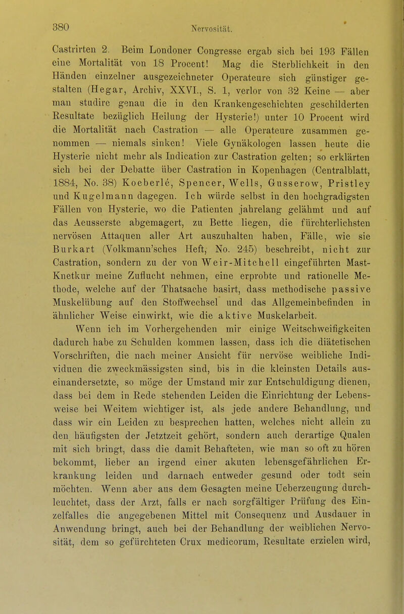 » Castrirten 2. Beim Londoner Congresse ergab sich bei 193 Fällen eine Mortalität von 18 Procent! Mag die Sterblichkeit in den Händen einzelner ausgezeichneter Operateure sich günstiger ge- stalten (Hegar, Archiv, XXVI., S. 1, verlor von 32 Keine — aber man studire genau die in den Krankengeschichten geschilderten Resultate bezüglich Heilung der Hysterie!) unter 10 Procent wird die Mortalität nach Castration — alle Operateure zusammen ge- nommen — niemals sinken! Viele Gynäkologen lassen heute die Hysterie nicht mehr als Indication zur Castration gelten; so erklärten sich bei der Debatte über Castration in Kopenhagen (Centraiblatt, 1884, No. 38) Koeberle, Spencer, Wells, Gusserow, Pristley und Kugel mann dagegen. Ich würde selbst in den hochgradigsten Fällen von Hysterie, wo die Patienten jahrelang gelähmt und auf das Aeusserste abgemagert, zu Bette liegen, die fürchterlichsten nervösen Attaquen aller Art auszuhalten haben, Fälle, wie sie Burkart (Volkmann'sches Heft, No. 245) beschreibt, nicht zur Castration, sondern zu der von Weir-Mitchell eingeführten Mast- Knetkur meine Zuflucht nehmen, eine erprobte und rationelle Me- thode, welche auf der Thatsache basirt, dass methodische passive Muskelübung auf den Stoffwechsel und das Allgemeinbefinden in ähnlicher Weise einwirkt, wie die aktive Muskelarbeit. Wenn ich im Vorhergehenden mir einige Weitschweifigkeiten dadurch habe zu Schulden kommen lassen, dass ich die diätetischen Vorschriften, die nach meiner Ansicht für nervöse weibliche Indi- viduen die zweckmässigsten sind, bis in die kleinsten Details aus- einandersetzte, so möge der Umstand mir zur Entschuldigung dienen, dass bei dem in Rede stehenden Leiden die Einrichtung der Lebens- weise bei Weitem wichtiger ist, als jede andere Behandlung, und dass wir ein Leiden zu besprechen hatten, welches nicht allein zu den häufigsten der Jetztzeit gehört, sondern auch derartige Qualen mit sich bringt, dass die damit Behafteten, wie man so oft zu hören bekommt, lieber an irgend einer akuten lebensgefährlichen Er- krankung leiden und darnach entweder gesund oder todt sein möchten. Wenn aber aus dem Gesagten meine Ueberzeugung durch- leuchtet, dass der Arzt, falls er nach sorgfältiger Prüfung des Ein- zelfalles die angegebenen Mittel mit Consequenz und Ausdauer in Anwendung bringt, auch bei der Behandlung der weiblichen Nervo- sität, dem so gefürchteten Crux medicorum, Resultate erzielen wird,