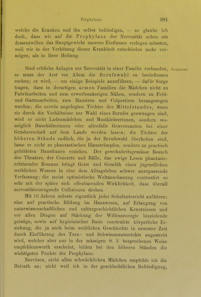 welche die Kranken und ihn selbst befriedigen, — so glaube ich doch, dass wir auf die Prophylaxe der Nervosität schon um dessentwillen das Hauptgewicht unseres Einflusses verlegen müssten, weil wir in der Verhütung dieser Krankheit entschieden mehr ver- mögen, als in ihrer Heilung. Sind erbliche Anlagen zur Nervosität in einer Familie vorhanden, Prophylaxe, so muss der Arzt vor Allem die Berufswahl zu beeinflussen suchen; er wird, — um einige Beispiele anzuführen, — dafür Sorge tragen, dass in derartigen armen Familien die Mädchen nicht zu Fabrikarbeiten und zum erwerbsmässigen Nähen, sondern zu Feld- uud Gartenarbeiten, zum Hausiren und Colportiren herangezogen werden; die nervös angelegten Töchter des Mittelstandes, wenn sie durch die Verhältnisse zur Wahl eines Berufes gezwungen sind, wird er nicht Ladenmädchen und Musiklehreriunen, sondern wo- möglich Haushälterinnen oder allenfalls Gouvernanten bei einer Gutsherrschaft auf dem Lande werden lassen; die Töchter der höheren Stände endlich, die ja der Berufswahl überhoben sind, lasse er nicht zu phantastischen Blaustrümpfen, sondern zu practisch gebildeten Hausfrauen erziehen. Der gewohnheitsgemässe Besuch des Theaters, der Concerte und Bälle, das ewige Lesen phantasie- erhitzender Romane bringt Geist und Gemüth eines jugendlichen weiblichen Wesens in eine dem Alltagsleben schwer anzupassende Verfassung; die meist optimistische Weltanschauung contrastirt so sehr mit der später sich offenbarenden Wirklichkeit, dass überall nervositäterzeugende Collisionen drohen. Mit 16 Jahren müsste eigentlich jeder Schulunterricht aufhören; eine auf practische Bildung im Hauswesen, auf Erlangung von naturwissenschaftlichen und culturgeschichtlichen Kenntnissen und vor allen Dingen auf Stärkung der Willensenergie hinzielende geistige, sowie auf hygieinischer Basis construirte körperliche Er- ziehung, die ja auch beim weiblichen Geschlechte in neuester Zeit durch Einführung des Turn- und Schwimmunterrichts angestrebt wird, welcher aber nur in der massigen S. 3 besprochenen Weise empfehlenswerth erscheint, bilden bei den höheren Ständen die wichtigsten Punkte der Prophylaxe. Nervösen, nicht allzu schwächlichen Mädchen empfehle ich die Heirath an; nicht weil ich in der geschlechtlichen Befriedigung,