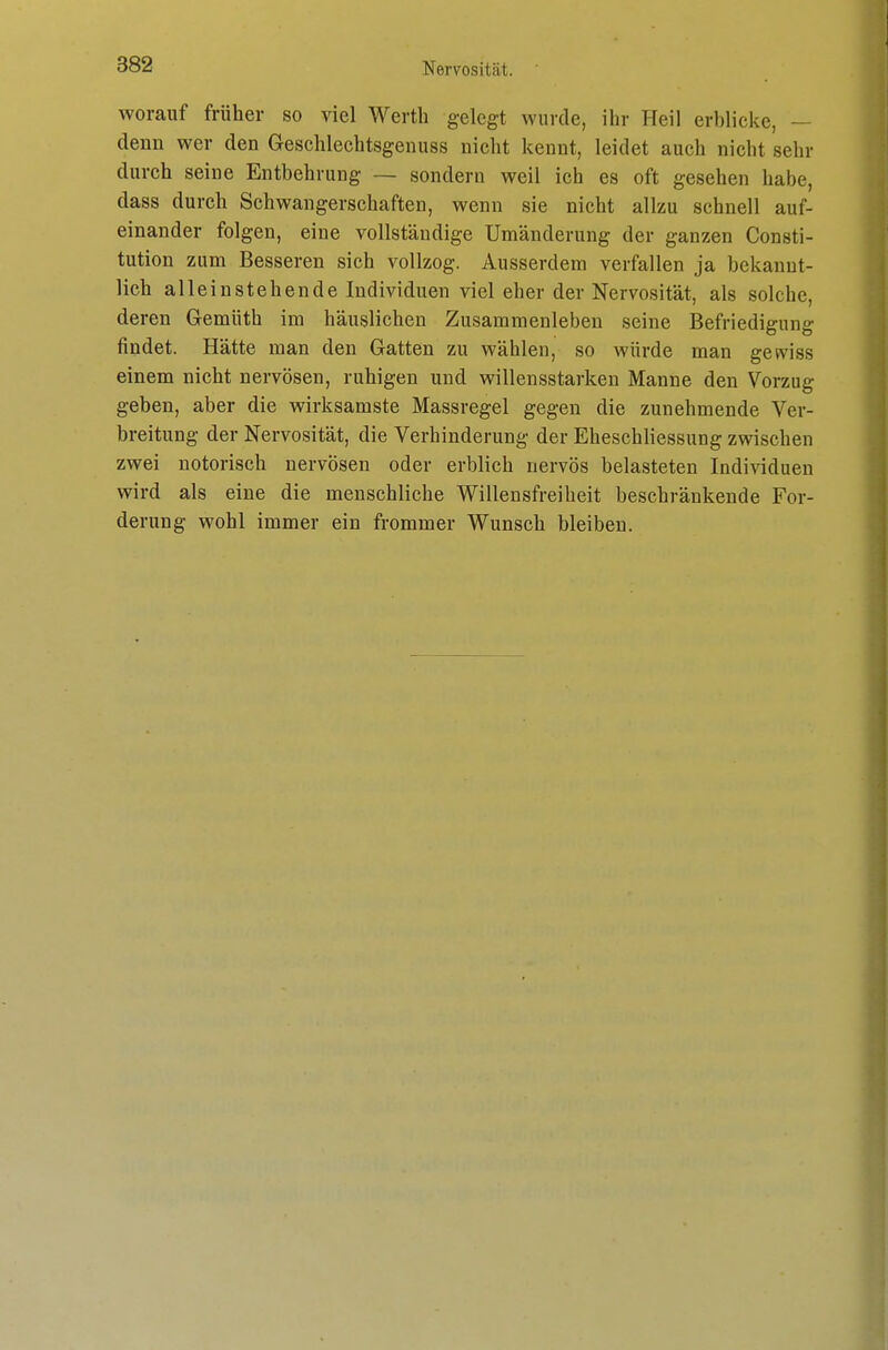 worauf früher so viel Werth gelegt wurde, ihr Heil erblicke, — denn wer den Geschlechtsgenuss nicht kennt, leidet auch nicht sehr durch seine Entbehrung — sondern weil ich es oft gesehen habe, dass durch Schwangerschaften, wenn sie nicht allzu schnell auf- einander folgen, eine vollständige Umänderung der ganzen Consti- tution zum Besseren sich vollzog. Ausserdem verfallen ja bekannt- lich alleinstehende Individuen viel eher der Nervosität, als solche, deren Gemüth im häuslichen Zusammenleben seine Befriedigung findet. Hätte man den Gatten zu wählen, so würde man gewiss einem nicht nervösen, ruhigen und willensstarken Manne den Vorzug geben, aber die wirksamste Massregel gegen die zunehmende Ver- breitung der Nervosität, die Verhinderung der Eheschliessung zwischen zwei notorisch nervösen oder erblich nervös belasteten Individuen wird als eine die menschliche Willensfreiheit beschränkende For- derung wohl immer ein frommer Wunsch bleiben.