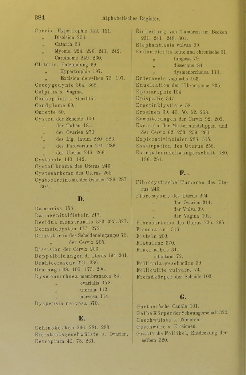 Cervix, Hypertrophie 142. 151. ,. Discision 206. „ Catarrh 33 „ Myome. 224. 22ß. 241. 242. Carcinome 249. 260. ■Clitoris, Entzündung 69. „ Hypertrophie 197. „ Excision derselben 73 197. Coccygodynie 364. 368. Colpitis s. Vagina. Conception s. Sterilität. Condylome 69. C<urette SO. Cysten der Scheide 100 der Tuben 181. der Ovarien 270 des Lig. latum 280 286. des Parovarium 271. 286. des Uterus 246 266 Cystocele 140. 142. Cystofibrome des Uterus 246. Cystosarkome des Uterus 265. Cysto carcinome der Ovarien 286. 287. 307. D. Dammriss 158 Darmgenitalfisteln 217. Decidua menstrualis 323.325.327. Dermoidcysten 177. 272. Dilatatoren des Scheideneinganges 75. „ der Cervix 205. Discision der Cervix 206 Doppelbildungen d. Uterus 194 201. Drahtecraseur 221. 236. Drainage 68. 105 173. 296. Dysmenorrhoea membranacea 84. „ ovarialis 178. „ uterina 112. „ nervosa 114. Dyspepsia nervosa 370. E. Echinokokken 266. 281. 283 Eierstocksgeschwülste s. Ovarien. Ectropium 40. 78. 261. Einkeilung von Tumoren im Becken 231. 241 248. 301. Elephantiasis vulvae 99. Kndometritis acute und chronische 31. „ fungosa 79. „ dissecans 84 „ dysmenorrhoica 113. Enterocele vaginalis 163. Enucleation der Fibromyome 235. Episicraphie 104 Epispadie 347. Ergotinklystiere 58. Erosinen 39. 40. 50. 52. 253. Erweiterungen der Cervix 92. 205. Excision der Muttermundslippen und der Cerrä 62. 253. 259. 260. Explorativincision 283. 315. Exstirpation des Uterus 258. Extrauterinschwangerschaft 180. 186. 281. Pibrocystische Tumoren des Ute- rus 246. Fibromyome des Uterus 224. „ der Ovarien 314. der Vulva 99. ,, der Vagina 102. Fibrosarkome des Uterus 225. 265. Fissura ani 316. Fisteln 209. Flatulenz 370. Fluor albus 31. ,, infantum 72. Folliculargeschwüre 39. Folliculite vulvaire 74. Fremdkörper der Scheide 103. G. Gärtner'sehe Canäle 101. G e 1 b e K ö r p e r der Schwangerschaft 320. Geschwülste s. Tumoren. Geschwüre s. Erosionen Graafsche Follikel, Entdeckung der- selben 320.