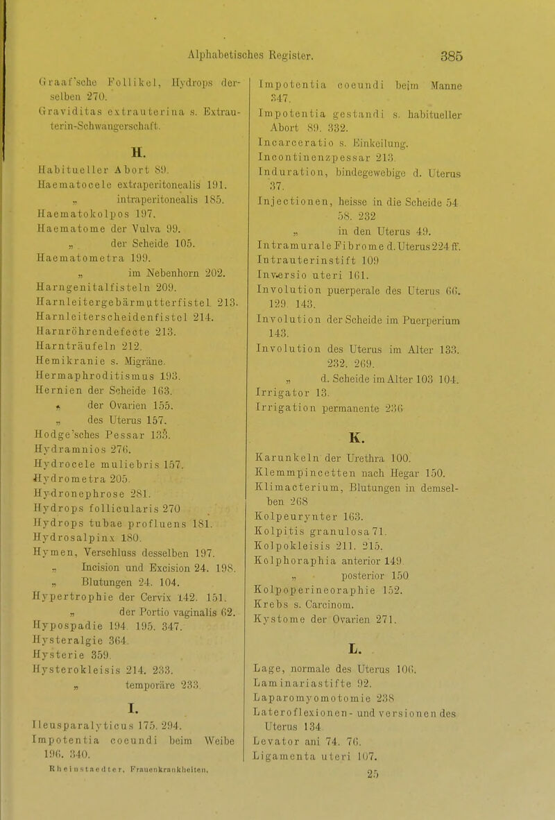(i r ;i ;i 1' sehe F o 11 i Ic c I, Hydrops d er- selbeu 270. Graviditas extraiiteriiia s. Extrau- terin-Schwangerschat't. H. Habitueller Abort 81). Haematocele extraperitonealis 191. „ intraperitonealis 185. Haematokolpos 197. Haematome der Vulva 99. „ der Scheide 105. Haematometra 199. „ im Nebenhorn 202. Harngenitalfisteln 209. Harnleitergebärmutterfistel 213. Harnleiterscheidenfistol 214. Haruröhrendefecte 213. Harnträufeln 212. Hemikranie s. Migräne. Hermaphroditismus 193. Hernien der Scheide 1G3. * der Ovarien 155. „ des Uterus 157. Hodge'sches Pessar 13?). Hydramnios 27(). Hydrocele muliebris 1.57. Hydrometra 205. Hydronephrose 281. Hydrops follicularis 270 Hydrops tubae profluens 181. Hydrosalpinx ISO. Hymen, Verschluss desselben 197. Incision und Excision 24. 198. „ Blutungen 24. 104. Hypertrophie der Cervix 142. 151. „ der Portio vaginalis 62. Hypospadie 194 195. 347. Hysteralgie 364. Hysterie 359, Hysterokleisis 214. 233. » temporäre 233. I. lieusparalyticus 175.294. Impotentia coeunrli beim Weibe 196. 340. R h c i 11 s t nc (Itc r, Frauenkrankheiten. impotentia ooeundi beim Manne 347. Impotentia gestand i s. habitueller Abort 89. 332. Incarceratio s. Einlccilung. Incontinenzpessar 213. Induration, bindegewebige d. Uterus .37. Injectiouen, heisse in die Scheide .54 58. 232 „ in den Uterus 49. Intramurale Fibrome d.Uterus224ff. Intrauterinstift 109 Inv.ersio uteri 161. Involution puerperale des Uterus 66. 129 143. Involution der Scheide im Puerperium 143. Involution des Uterus im Alter 133. 232. 269. „ d. Scheide im Alter 103 104. Irrigator 13. Irrigation permanente 23(! K. Kar unk ein der Urethra 100. Klemmpincetten nach Hegar 150. Klimacterium, Blutungen in demsel- ben 268 Kolpeurynter 163. Kolpitis granulosa71. Kolpokleisis 211. 215. Kolphoraphia anterior 149 ,, posterior 150 Kolpoperineoraphie 152. Krebs s. Carcinom. Kystome der Ovarien 271. L. Lage, normale des Uterus 10(;. Laminariastifte 92. Laparomyomotomie 238 Lateroflexionen - und Versionen des Uterus 134 Levator ani 74. 76. .Ligamenta uteri 107. 25