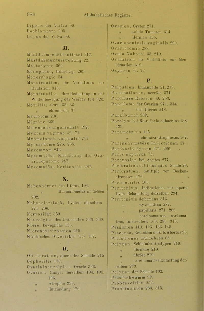 Lipome der Vulva !)0. Lochiometra 205 Lupus der Vulva !)!). M. Mas Idar msclie idcn fistel 217. Mastdarmuntersuclnuig 22. Mastoiynie 3(i9 Menopause, frühzeitige 26i). Menorrhagie r)4. Menstruation, ihr Verhiiltniss zur Ovulation 319. Menstruation, ihre Bedeutung in der Wellenbewegung des Weibes 114 320. Metritis, akute 35. 36. ,. chi'onische 37 Metrotom 20fi. Migräne 3(i9. Molenschwangerschaft 192. Mykosis vaginae 42. 71. Myomotomia vaginalis 241.' Myosarkome 225. 265. Myxomyom 246 Myxomatöse Entartung der Ova- rialkystome 287'. Myxomatöse Peritonitis 287. N. Nebenhörner des Uterus 194. Haematometra in diesen 202. Nebeneierstock, Cysten desselben 271 286. Nervosität 359. Neuralgien des Unterleibes 363. 368. Niere, bewegliche 135. Nierenexstirpation 215. Nuck'sches Divertikel 155. 157. 0. Obliteration, quere der Scheide 215 Oophoritis 176. 0varialneuralgie s. Ovarie 363. Ovarien, Mangel derselben 194. 195. 196. ,, Atroi^hic :>39. ,. i'lnlzündung' 176. Ovarien, Cysten 271. ,, .solide Tumoren 314. „ Hernien 155. Ovariocentesis vaginalis 299. Ovariotomie 2SS. Ovula Nabothi 33. 219. Ovulation, ihr Verhältniss zur Men- struation ;il9. Oxyuren 37. 72 P. Palpation, bimanuelle 21.278. Palpitationen, nervöse 371. Papilläre Erosion 39. 2.53. Papillome der Ovarien 271. 314. ,, des Uterus 248. Paralbumin 282. Paralyse bei Rcti'oflexio adhaerens 138. 139. Parametritis 165. ,, chronica atrophicans 167. Parenchymatöse Injectionen 57. Par0varialcysten 271. 286. Penis captivus 75. Percussion bei Ascites 277. Perforation d. Uterus mit d. Sonde 29. Perforation, multiple von Becken- abscessen 176. Perimetritis 165. Peritonitis, Indicationen zur* opera- tiven Behandlung derselben 294. Peritonitis deformans 313. ,, rayxomatosa 287. papillaris 271. 286. ,. carcinomatosa, sarkoma- tosa, tuberculosa 168. 286. 313. Pessarien HO. 123. 133. 145. Placenta, Retention ders.b.Abortus 96. Pollution es muliebres 68. Polypen, Schleimhautpolypen 219. ,. fibrinöse 2.19 fibröse 219. ,, carcinomatöse Entartung der- selben 219. Polypen der Scheide 102. Pressschwamm 92. Probeexcision 2.52. Probeincision 283. 315.