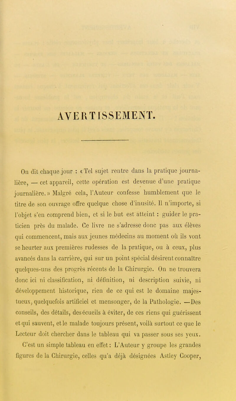 AVERTISSEMENT On dit chaque jour : «Tel sujet rentre dans la pratique journa- lière, — cet appareil, cette opération est devenue d'une pratique journalière. » Malgré cela, l'Auteur confesse humblement que le titre de son ouvrage offre quelque chose d'inusité. Il n'importe, si l'objet s'en comprend bien, et si le but est atteint : guider le pra- ticien près du malade. Ce livre ne s'adresse donc pas aux élèves qui commencent, mais aux jeunes médecins au moment où ils vont se heurter aux premières rudesses de la pratique, ou à ceux, plus avancés dans la carrière, qui sur un point spécial désirent connaître quelques-uns des progrès récents de la Chirurgie. On ne trouvera donc ici ni classification, ni définition, ni description suivie, ni développement historique, rien de ce qui est le domaine majes- tueux, quelquefois artificiel et mensonger, de la Pathologie. —Des conseils, des détails, desécueils h éviter, de ces riens qui guérissent et qui sauvent, et le malade toujours présent, voilà surtout ce que le Lecteur doit chercher dans le tableau qui va passer sous ses yeux. C'est un simple tableau en effet : L'Auteur y groupe les grandes figures de la Chirurgie, celles qu'a déjà désignées Astley Cooper,
