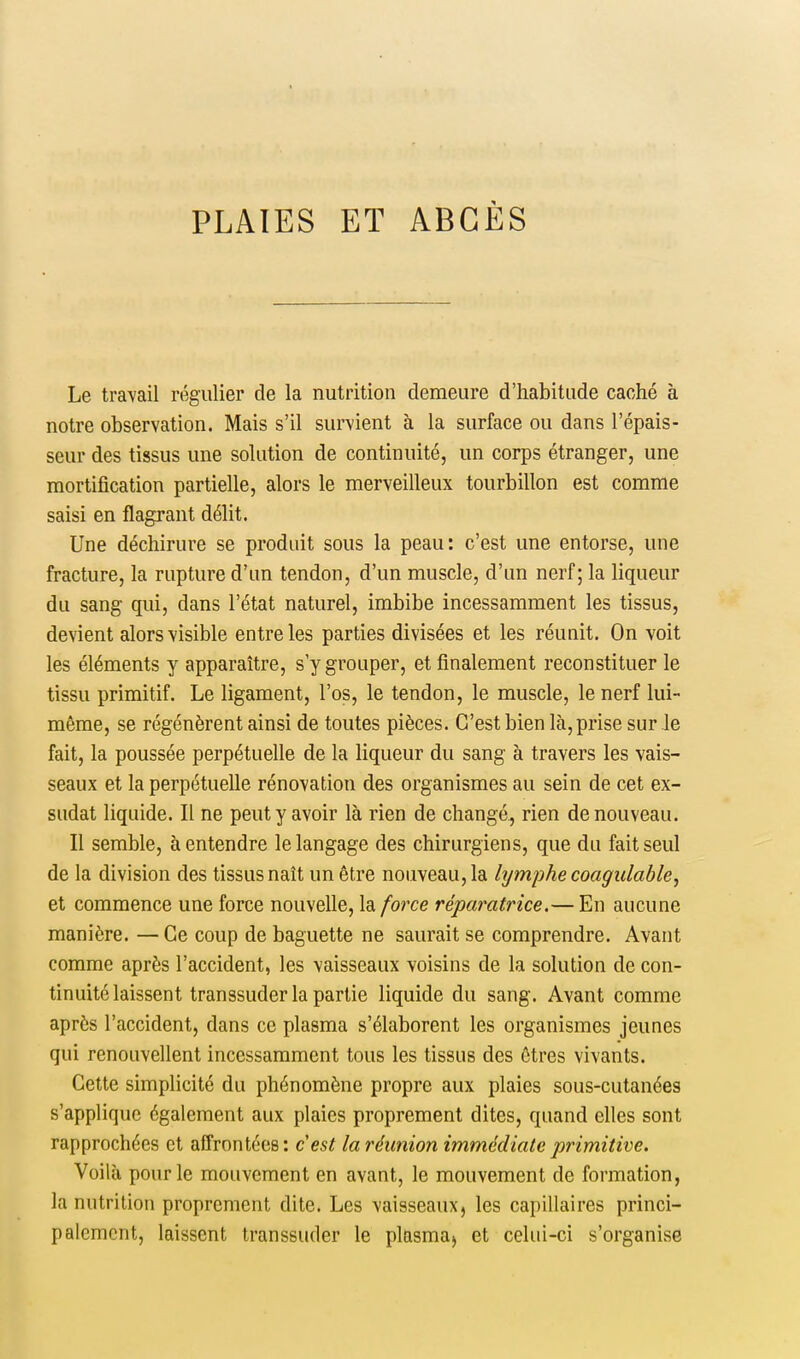 Le travail régulier de la nutrition demeure d'habitude caché à notre observation. Mais s'il survient à la surface ou dans l'épais- seur des tissus une solution de continuité, un corps étranger, une mortification partielle, alors le merveilleux tourbillon est comme saisi en flagrant délit. Une déchirure se produit sous la peau: c'est une entorse, une fracture, la rupture d'un tendon, d'un muscle, d'un nerf; la liqueur du sang qui, dans l'état naturel, imbibe incessamment les tissus, devient alors visible entre les parties divisées et les réunit. On voit les éléments y apparaître, s'y grouper, et finalement reconstituer le tissu primitif. Le ligament, l'os, le tendon, le muscle, le nerf lui- même, se régénèrent ainsi de toutes pièces. C'est bien là, prise sur le fait, la poussée perpétuelle de la liqueur du sang à travers les vais- seaux et la perpétuelle rénovation des organismes au sein de cet ex- sudât liquide. Il ne peut y avoir là rien de changé, rien de nouveau. Il semble, à entendre le langage des chirurgiens, que du fait seul de la division des tissus naît un être nouveau, la lymphe coagulable, et commence une force nouvelle, la force réparatrice.— En aucune manière. — Ce coup de baguette ne saurait se comprendre. Avant comme après l'accident, les vaisseaux voisins de la solution de con- tinuité laissent transsuder la partie liquide du sang. Avant comme après l'accident, dans ce plasma s'élaborent les organismes jeunes qui renouvellent incessamment tous les tissus des êtres vivants. Celte simplicité du phénomène propre aux plaies sous-cutanées s'applique également aux plaies proprement dites, quand elles sont rapprochées et affrontées : c'est la réunion immédiate primitive. Voilà pour le mouvement en avant, le mouvement de formation, la nutrition proprement dite. Les vaisseaux, les capillaires princi- palement, laissent transsuder le plasma, et celui-ci s'organise
