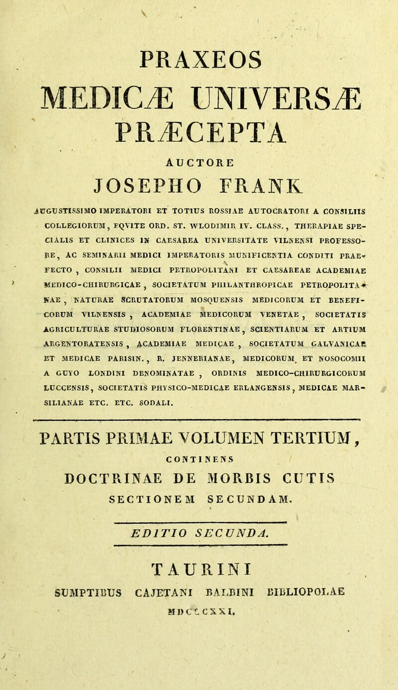 PRAXEOS MEDIC.E UNIVERS.E PRiECEPTA AUCTORE JOSEPHO FRANK AtTGUSTISSIMO IMPERATOEI ET TOTIUS ROSSIAE AUTOCRATORI A CONSILIIS COLLEGIORUM, FQVITE ORD. ST. WLODIMIR IV. CLASS., THERAPlAE SPE- CIALIS ET CLINICES IN CAESAREA UNIVERSITATE VILNEKSI PROFESSO- RE, AC SEMIKARII MEDICI IMPERATORIS MUKIFICENTIA CONDITI PRAE- FECTO , CONSILII MEDICI PETROPOLITANI ET CAESAREAE ACADEMIAE MEDICO-CHIRURGICAE , SOCIETATUM PIllLANTHROPlCAE PETROPOLITA^*- NAE , NATURAE SCRUTATORUM MOSQUENSIS MEDICORUM ET BENEFI- CORDM VILKENSIS , ACADEMIAE MEDICORUM VENETAE , SOCIETATIS AGRICULTURAE STUDIOSORUM FLORENTINAE, SCIENTIARUM ET ARTIUM ARGENTORATEKSIS , ACADEMIAE MEDICAE , SOCIETATUM GALVANICAB ET MEDICAE PARISIN. , R. JENNERIAKAE, MEDICORUM, ET NOSOCOMU A GUYO LONDINI DENOMINATAE , ORDINIS MEDICO-CHIRURGICOKUM LUCCENSIS, SOCIETATIS PHVSIGO-MEDICAE ERLANGENSIS , MEDICAE MAR- SILIANAE ETC. ETC. SODALI. PARTIS PRIMAE VOLUMEN TERTIUM, CONTI NEWS DOCTRINAE DE MORRIS CUTIS SECTIONEM SECUNDAM. EDITIO SECUNDA. TAURINI SUMPTimJS CAJETANI BALBINI BIBLIOPOLAE