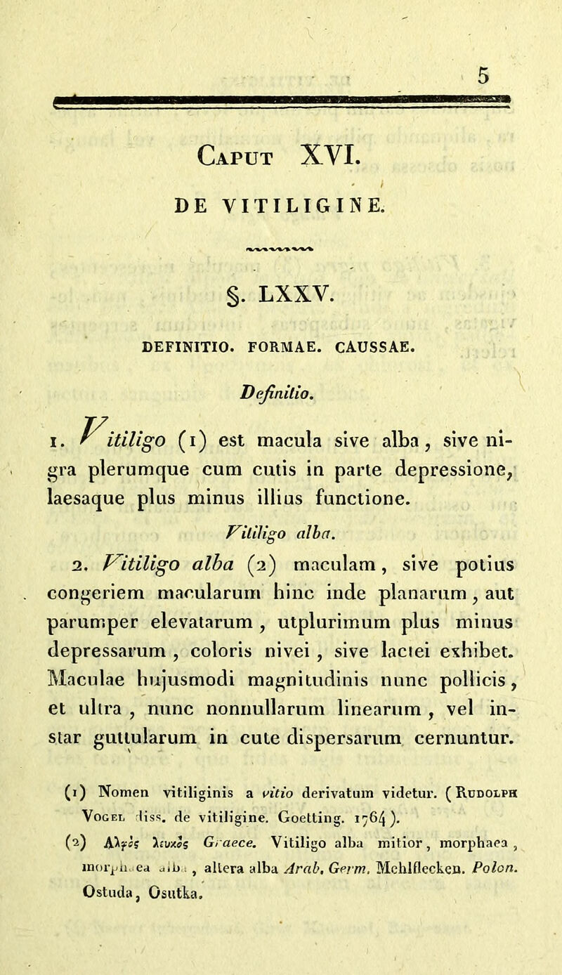 Caput XVI. f DE YITILIGINE. 5 §. LXXV. \ DEFINITIO. FORMAE. CAUSSAE. Dejinitio. I. Vitiligo (i) est macula sive alba, sive ni- gra plerumque cum cutis in parte depressione, laesaque plus minus illius funclione. Vililigo alba. 2. V^itiligo alba (2) maculam, sive potlus congeriem macularum hinc inde planarum, aut parumper elevatarum , utplurimum plus minus depressarum , colons nivei , sive laciei exhibet. Maculae hujusmodi magniiudinis nunc pollicis, et ultra , nunc nonnullarum linearum , vel in- star gutlularum in cute dispersarum cernuntur. (1) Nomen vitiliginis a vitio derivatum videtur. (Rudolph Vogel liss. de vitiligine. Goetting. 1764 ). (2) A^?«J huxls Graece, Vitiligo alba mitlor, morphaea , inorjj/ii. ea aib , , altera alba Arab, Germ, Mchlfleckca. Polon. Ostuda, Osiitka.